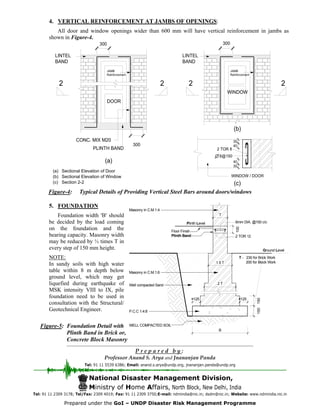 B
WELL COMPACTED SOIL
2 T
P.C.C 1:4:8
2 TOR 12
125
150
<125
1.5 T
T
100Plinth Band
Floor Finish
<
Ground Level
T - 230 for Brick Work
200 for Block Work
Plinth Level
150
Well compacted Sand
Masonry in C.M.1:6
Masonry in C.M.1:4
6mm DIA. @150 c/c
(a) Sectional Elevation of Door
(b) Sectional Elevation of Window
(c) Section 2-2
Figure-4: Typical Details of Providing Vertical Steel Bars around doors/windows
4. VERTICAL REINFORCEMENT AT JAMBS OF OPENINGS:
All door and window openings wider than 600 mm will have vertical reinforcement in jambs as
shown in Figure-4.
5. FOUNDATION
Foundation width 'B' should
be decided by the load coming
on the foundation and the
bearing capacity. Masonry width
may be reduced by ½ times T in
every step of 150 mm height.
NOTE:
In sandy soils with high water
table within 8 m depth below
ground level, which may get
liquefied during earthquake of
MSK intensity VIII to IX, pile
foundation need to be used in
consultation with the Structural/
Geotechnical Engineer.
National Disaster Management Division,
Ministry of Home Affairs, North Block, New Delhi, India
Tel: 91 11 2309 3178; Tel/Fax: 2309 4019; Fax: 91 11 2309 3750;E-mail: ndmindia@nic.in; dsdm@nic.in; Website: www.ndmindia.nic.in
P r e p a r e d b y :
Professor Anand S. Arya and Jnananjan Panda
Tel: 91 11 5539 6386; Email: anand.s.arya@undp.org, jnananjan.panda@undp.org
Figure-5: Foundation Detail with
Plinth Band in Brick or,
Concrete Block Masonry
Prepared under the GoI – UNDP Disaster Risk Management Programme
 