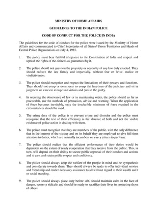 MINISTRY OF HOME AFFAIRS
GUIDELINES TO THE INDIAN POLICE
CODE OF CONDUCT FOR THE POLICE IN INDIA
The guidelines for the code of conduct for the police were issued by the Ministry of Home
Affairs and communicated to Chief Secretaries of all States/ Union Territories and Heads of
Central Police Organizations on July 4, 1985.
1. The police must bear faithful allegiance to the Constitution of India and respect and
uphold the rights of the citizens as guaranteed by it.
2. The police should not question the propriety or necessity of any law duly enacted. They
should enforce the law firmly and impartially, without fear or favor, malice or
vindictiveness.
3. The police should recognize and respect the limitations of their powers and functions.
They should not usurp or even seem to usurp the functions of the judiciary and sit in
judgment on cases to avenge individuals and punish the guilty.
4. In securing the observance of law or in maintaining order, the police should as far as
practicable, use the methods of persuasion, advice and warning. When the application
of force becomes inevitable, only the irreducible minimum of force required in the
circumstances should be used.
5. The prime duty of the police is to prevent crime and disorder and the police must
recognize that the test of their efficiency is the absence of both and not the visible
evidence of police action in dealing with them.
6. The police must recognize that they are members of the public, with the only difference
that in the interest of the society and on its behalf they are employed to give full time
attention to duties, which are normally incumbent on every citizen to perform.
7. The police should realize that the efficient performance of their duties would be
dependent on the extent of ready cooperation that they receive from the public. This, in
turn, will depend on their ability to secure public approval of their conduct and actions
and to earn and retain public respect and confidence.
8. The police should always keep the welfare of the people in mind and be sympathetic
and considerate towards them. They should always be ready to offer individual service
and friendship and render necessary assistance to all without regard to their wealth and /
or social standing.
9. The police should always place duty before self, should maintain calm in the face of
danger, scorn or ridicule and should be ready to sacrifice their lives in protecting those
of others.
 