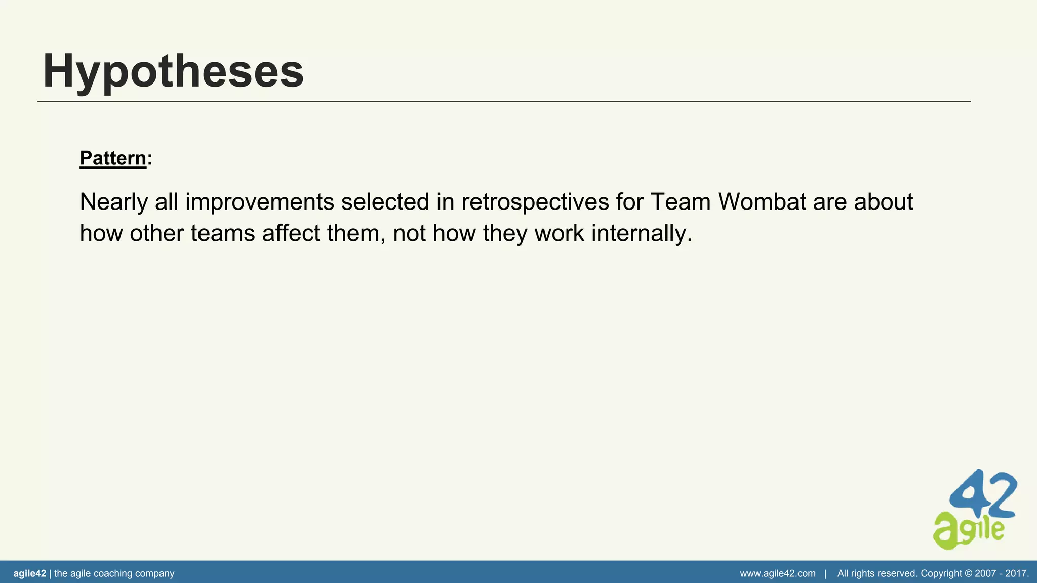 agile42 | the agile coaching company www.agile42.com | All rights reserved. Copyright © 2007 - 2017.
Hypotheses
Pattern:
Nearly all improvements selected in retrospectives for Team Wombat are about
how other teams affect them, not how they work internally.
Hypotheses:
• Team does not feel comfortable discussing internal challenges with each
other.
• Team does not understand the purpose of the retrospective.
• Impact from other teams is so great that all other challenges seem small in
comparison.
agile42 | the agile coaching company www.agile42.com | All rights reserved. Copyright © 2007 - 2017.
 