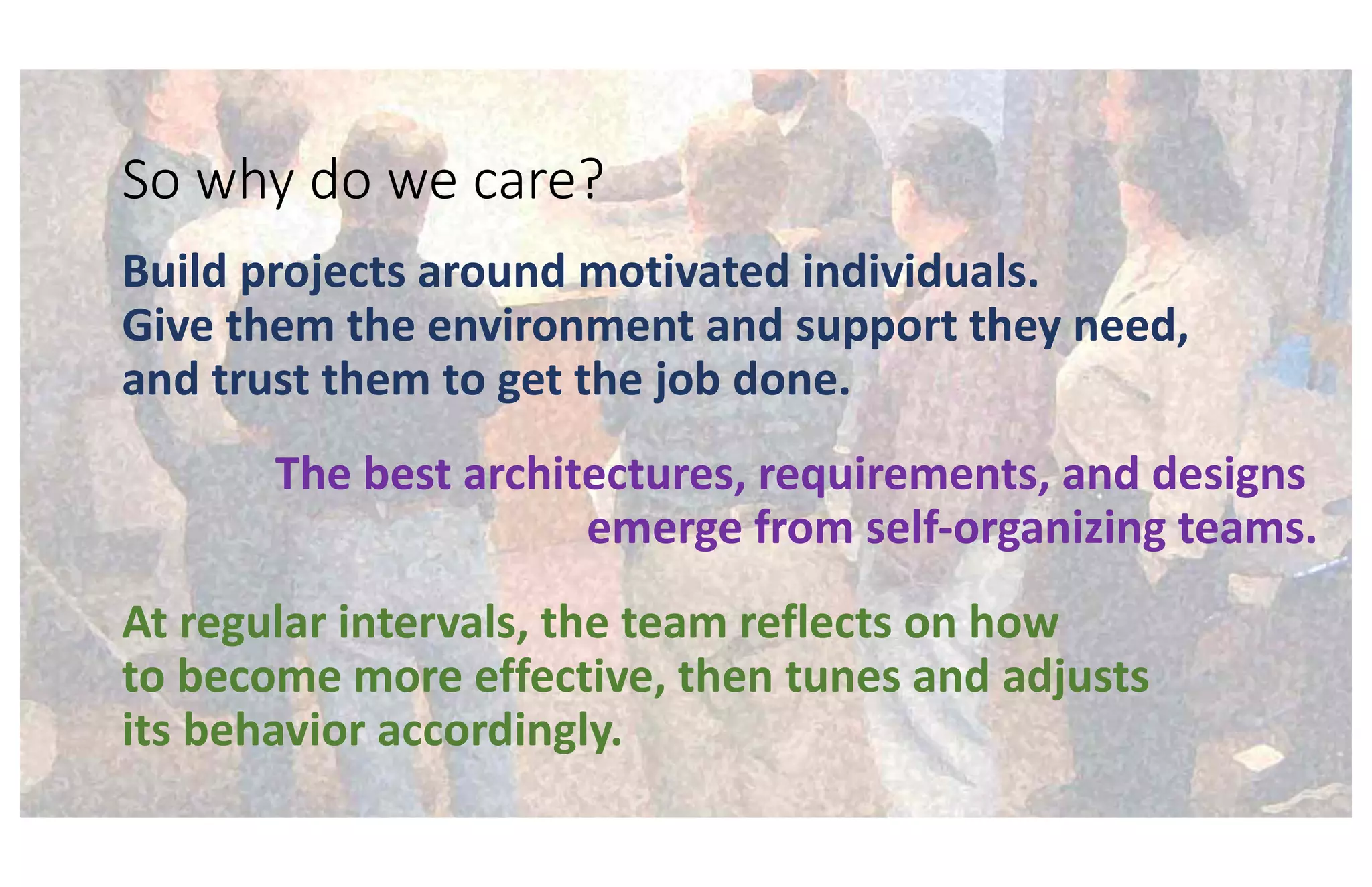 So why do we care?
Build projects around motivated individuals.
Give them the environment and support they need,
and trust them to get the job done.
The best architectures, requirements, and designs
emerge from self-organizing teams.
At regular intervals, the team reflects on how
to become more effective, then tunes and adjusts
its behavior accordingly.
 
