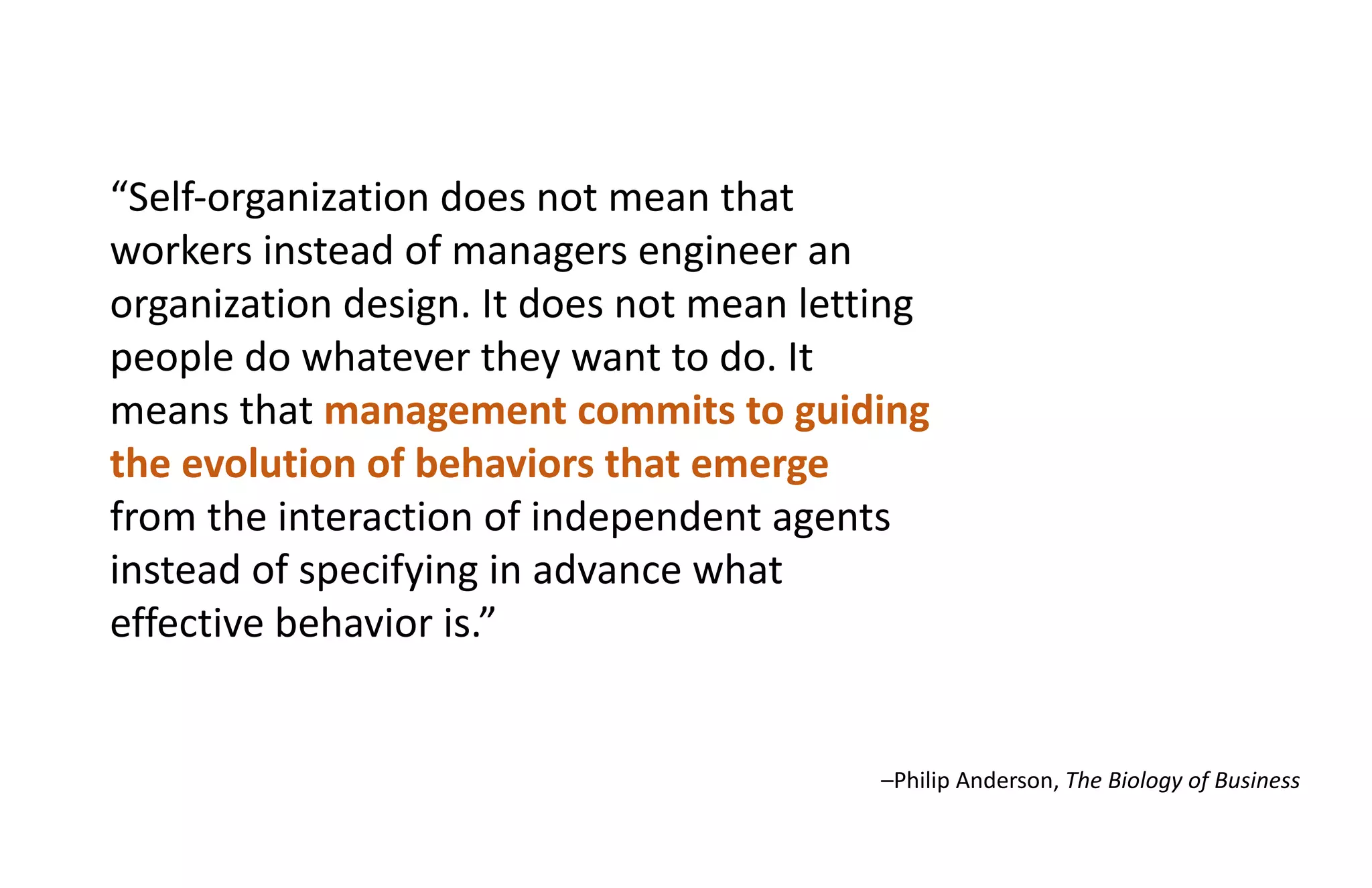 “Self-organization does not mean that
workers instead of managers engineer an
organization design. It does not mean letting
people do whatever they want to do. It
means that management commits to guiding
the evolution of behaviors that emerge
from the interaction of independent agents
instead of specifying in advance what
effective behavior is.”
–Philip Anderson, The Biology of Business
“Self-organization does not mean that
workers instead of managers engineer an
organization design. It does not mean letting
people do whatever they want to do. It
means that management commits to guiding
the evolution of behaviors that emerge
from the interaction of independent agents
instead of specifying in advance what
effective behavior is.”
 