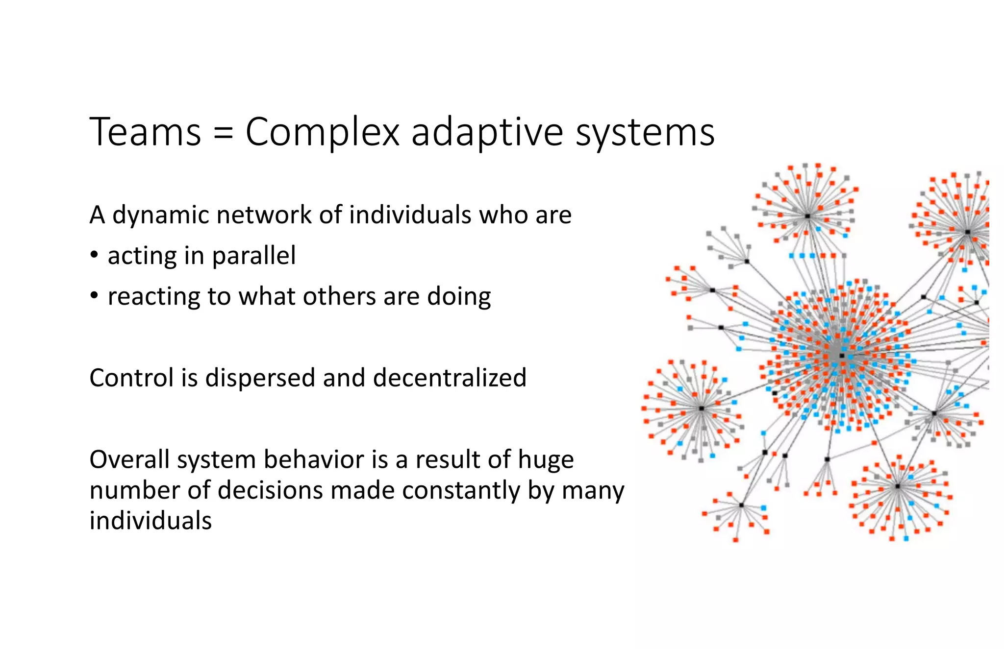 Teams = Complex adaptive systems
A dynamic network of individuals who are
• acting in parallel
• reacting to what others are doing
Control is dispersed and decentralized
Overall system behavior is a result of huge
number of decisions made constantly by many
individuals
 