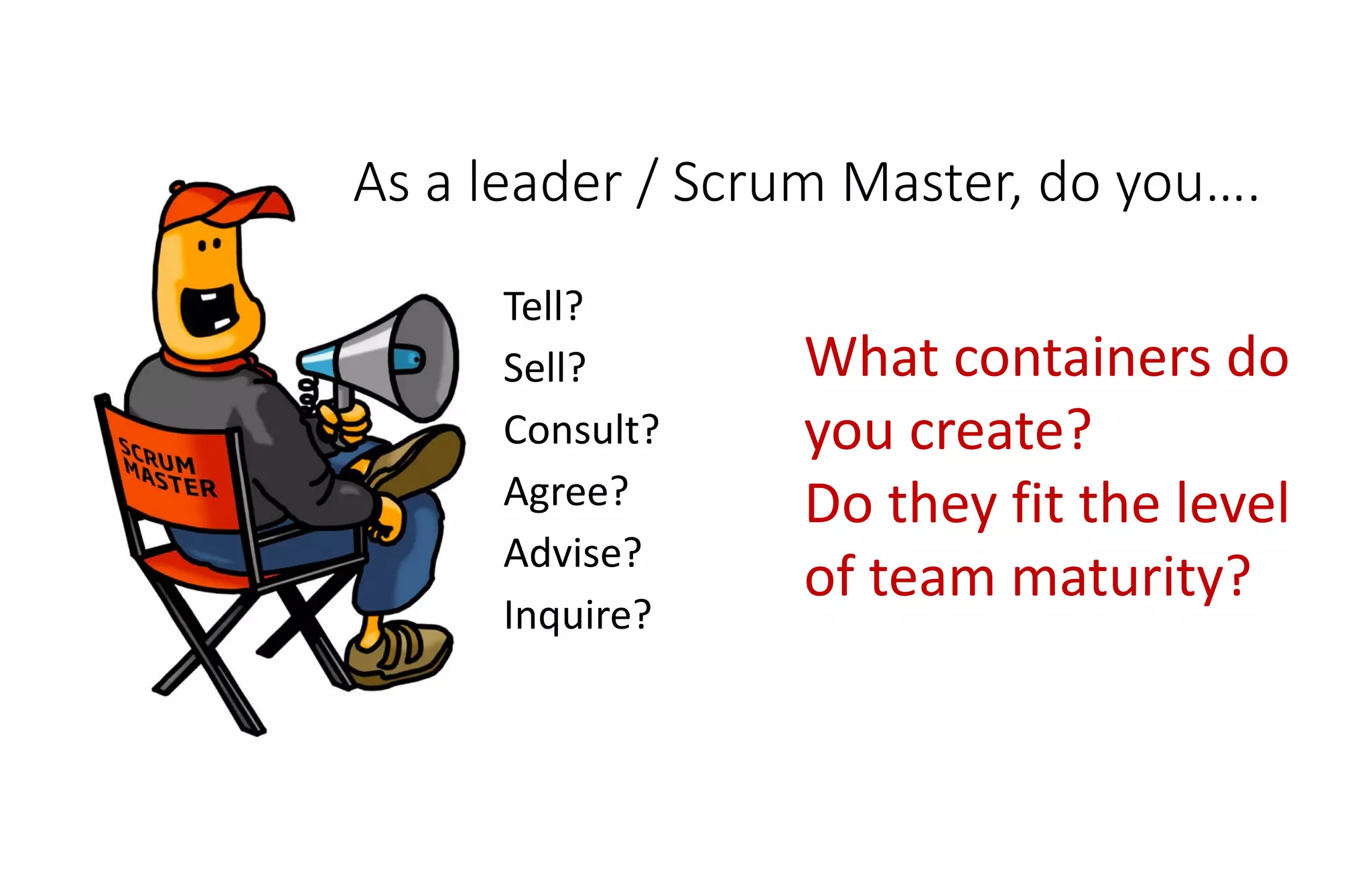 As a leader / Scrum Master, do you….
Tell?
Sell?
Consult?
Agree?
Advise?
Inquire?
What containers do
you create?
Do they fit the level
of team maturity?
 