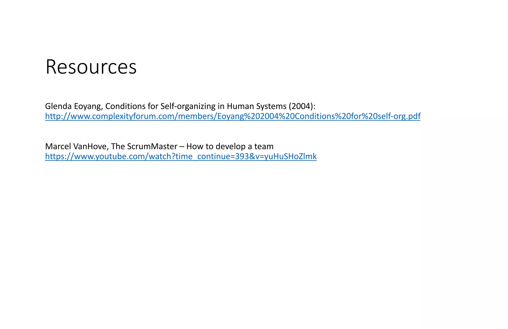 Resources
Glenda Eoyang, Conditions for Self-organizing in Human Systems (2004):
http://www.complexityforum.com/members/Eoyang%202004%20Conditions%20for%20self-org.pdf
Marcel VanHove, The ScrumMaster – How to develop a team
https://www.youtube.com/watch?time_continue=393&v=yuHuSHoZlmk
 