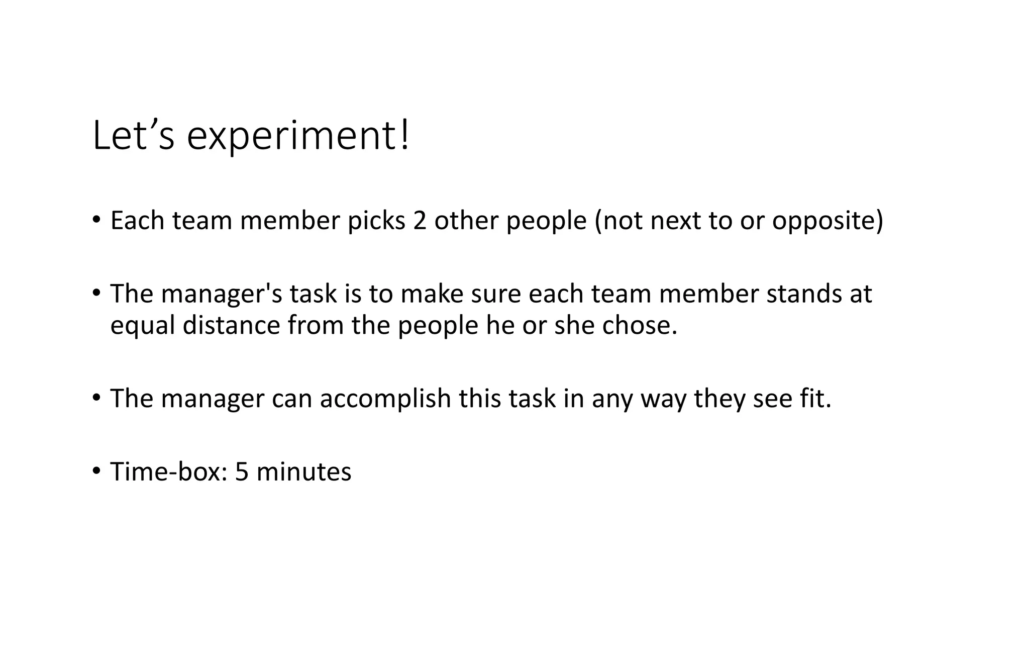 Let’s experiment!
• Each team member picks 2 other people (not next to or opposite)
• The manager's task is to make sure each team member stands at
equal distance from the people he or she chose.
• The manager can accomplish this task in any way they see fit.
• Time-box: 5 minutes
 