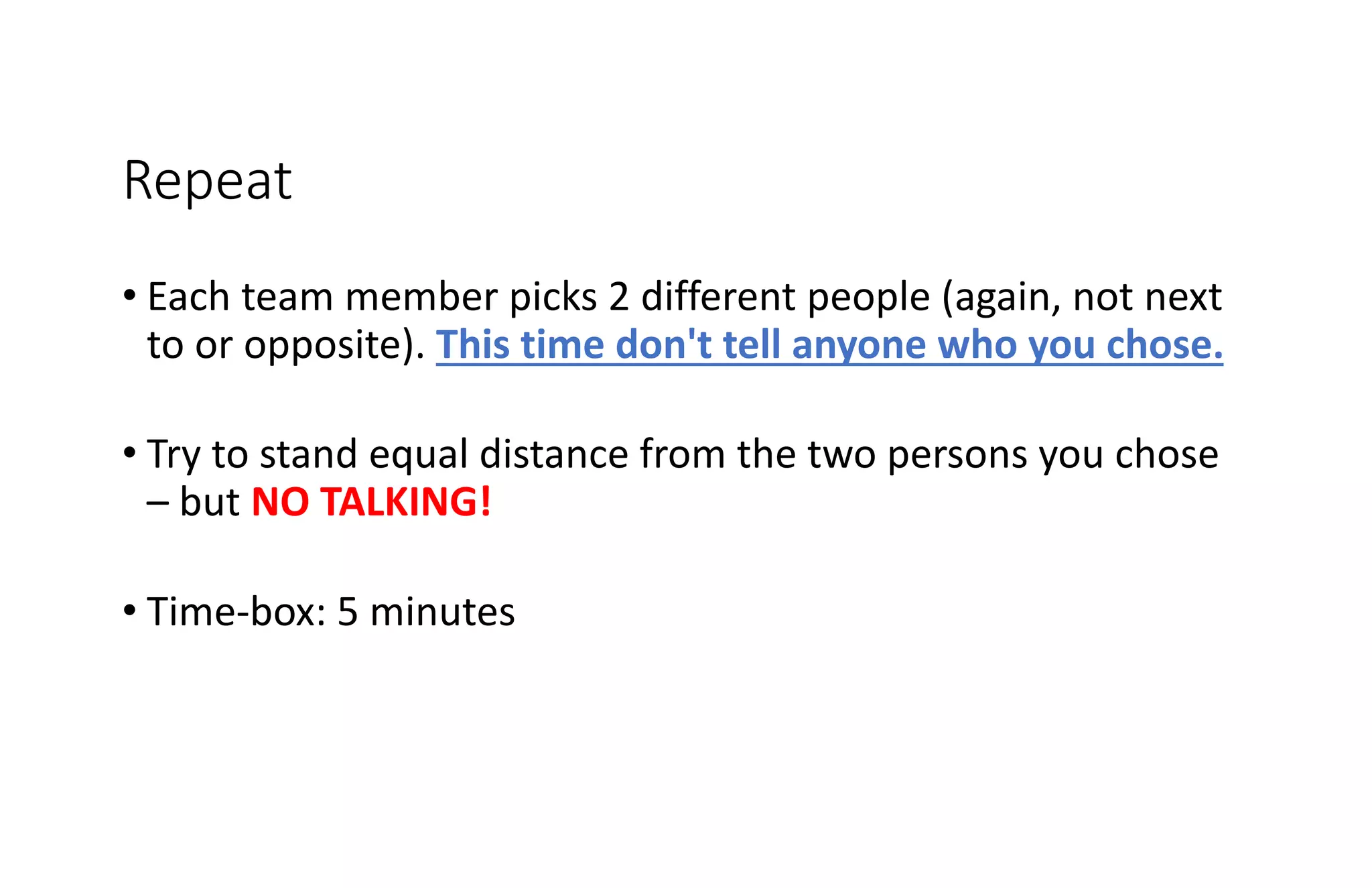 Repeat
• Each team member picks 2 different people (again, not next
to or opposite). This time don't tell anyone who you chose.
• Try to stand equal distance from the two persons you chose
– but NO TALKING!
• Time-box: 5 minutes
 