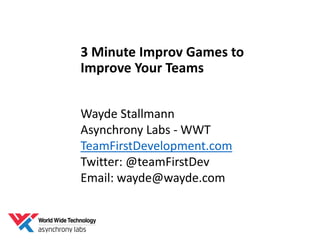 3 Minute Improv Games to
Improve Your Teams
Wayde Stallmann
Asynchrony Labs - WWT
TeamFirstDevelopment.com
Twitter: @teamFirstDev
Email: wayde@wayde.com
 