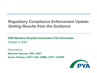 2020 Montana Hospital Association Fall Convention
October 5, 2020
Presented by:
Shannon Sumner, CPA, CHC®
Susan Thomas, CHC®, CIA, CRMA, CPC®, CCSFP
Regulatory Compliance Enforcement Update:
Getting Results from the Guidance
 