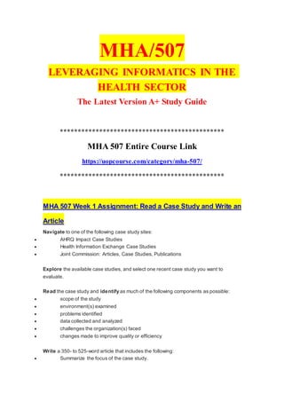 MHA/507
LEVERAGING INFORMATICS IN THE
HEALTH SECTOR
The Latest Version A+ Study Guide
**********************************************
MHA 507 Entire Course Link
https://uopcourse.com/category/mha-507/
**********************************************
MHA 507 Week 1 Assignment: Read a Case Study and Write an
Article
Navigate to one of the following case study sites:
 AHRQ Impact Case Studies
 Health Information Exchange Case Studies
 Joint Commission: Articles, Case Studies, Publications
Explore the available case studies, and select one recent case study you want to
evaluate.
Read the case study and identify as much of the following components as possible:
 scope of the study
 environment(s) examined
 problems identified
 data collected and analyzed
 challenges the organization(s) faced
 changes made to improve quality or efficiency
Write a 350- to 525-word article that includes the following:
 Summarize the focus of the case study.
 