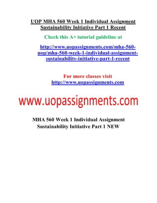 UOP MHA 560 Week 1 Individual Assignment
Sustainability Initiative Part 1 Recent
Check this A+ tutorial guideline at
http://www.uopassignments.com/mha-560-
uop/mha-560-week-1-individual-assignment-
sustainability-initiative-part-1-recent
For more classes visit
http://www.uopassignments.com
MHA 560 Week 1 Individual Assignment
Sustainability Initiative Part 1 NEW
 