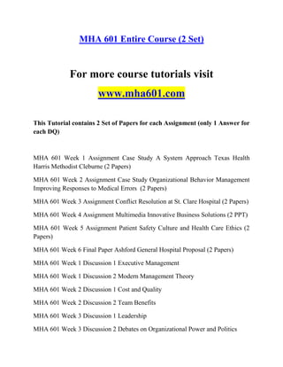 MHA 601 Entire Course (2 Set)
For more course tutorials visit
www.mha601.com
This Tutorial contains 2 Set of Papers for each Assignment (only 1 Answer for
each DQ)
MHA 601 Week 1 Assignment Case Study A System Approach Texas Health
Harris Methodist Cleburne (2 Papers)
MHA 601 Week 2 Assignment Case Study Organizational Behavior Management
Improving Responses to Medical Errors (2 Papers)
MHA 601 Week 3 Assignment Conflict Resolution at St. Clare Hospital (2 Papers)
MHA 601 Week 4 Assignment Multimedia Innovative Business Solutions (2 PPT)
MHA 601 Week 5 Assignment Patient Safety Culture and Health Care Ethics (2
Papers)
MHA 601 Week 6 Final Paper Ashford General Hospital Proposal (2 Papers)
MHA 601 Week 1 Discussion 1 Executive Management
MHA 601 Week 1 Discussion 2 Modern Management Theory
MHA 601 Week 2 Discussion 1 Cost and Quality
MHA 601 Week 2 Discussion 2 Team Benefits
MHA 601 Week 3 Discussion 1 Leadership
MHA 601 Week 3 Discussion 2 Debates on Organizational Power and Politics
 