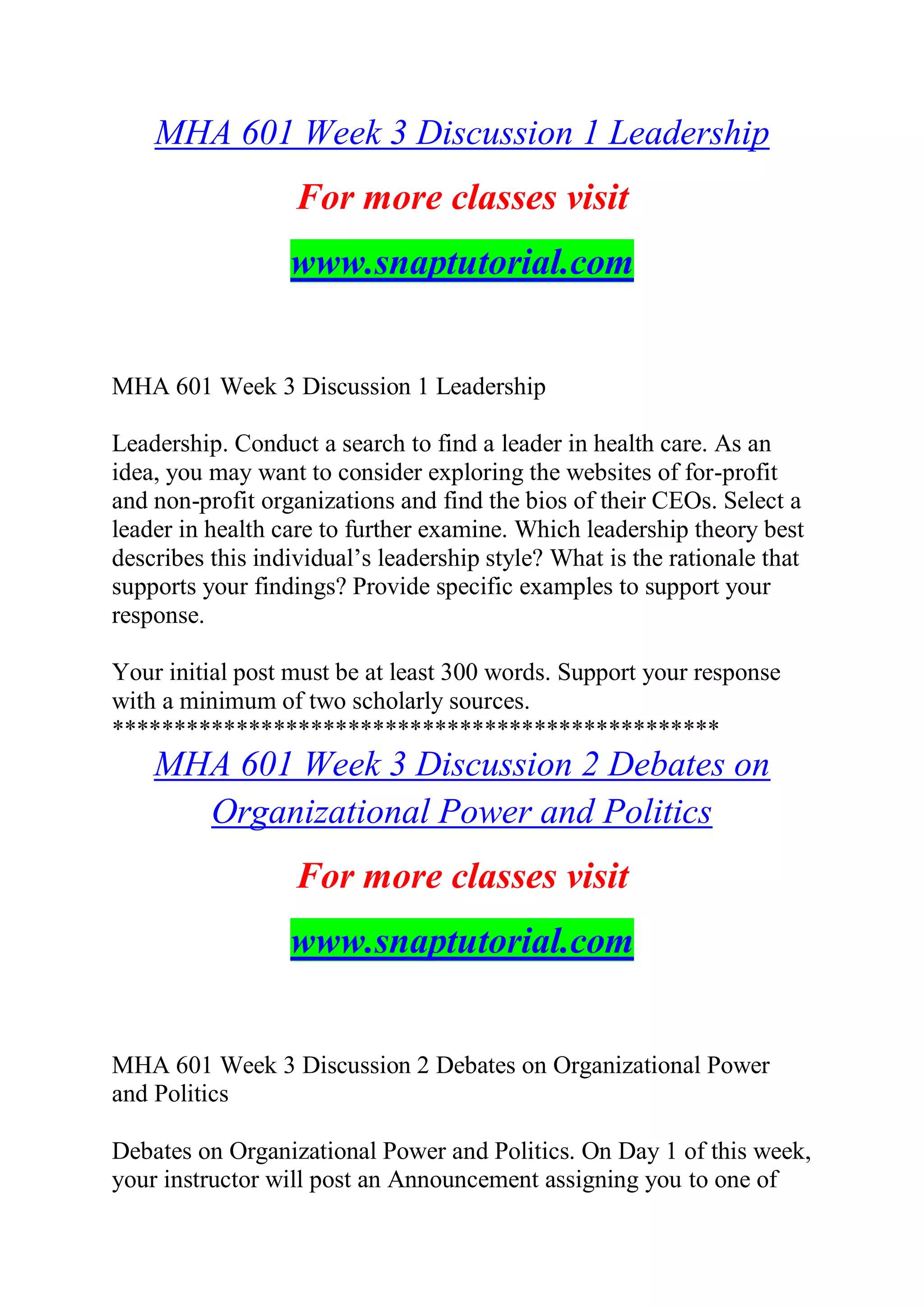MHA 601 Week 3 Discussion 1 Leadership
For more classes visit
www.snaptutorial.com
MHA 601 Week 3 Discussion 1 Leadership
Leadership. Conduct a search to find a leader in health care. As an
idea, you may want to consider exploring the websites of for-profit
and non-profit organizations and find the bios of their CEOs. Select a
leader in health care to further examine. Which leadership theory best
describes this individual’s leadership style? What is the rationale that
supports your findings? Provide specific examples to support your
response.
Your initial post must be at least 300 words. Support your response
with a minimum of two scholarly sources.
*************************************************
MHA 601 Week 3 Discussion 2 Debates on
Organizational Power and Politics
For more classes visit
www.snaptutorial.com
MHA 601 Week 3 Discussion 2 Debates on Organizational Power
and Politics
Debates on Organizational Power and Politics. On Day 1 of this week,
your instructor will post an Announcement assigning you to one of
 