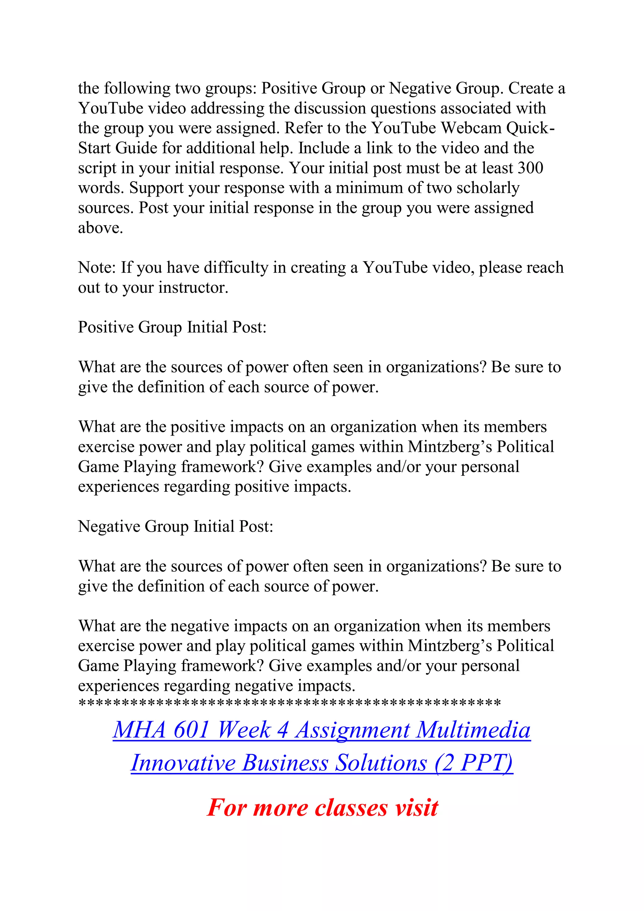 the following two groups: Positive Group or Negative Group. Create a
YouTube video addressing the discussion questions associated with
the group you were assigned. Refer to the YouTube Webcam Quick-
Start Guide for additional help. Include a link to the video and the
script in your initial response. Your initial post must be at least 300
words. Support your response with a minimum of two scholarly
sources. Post your initial response in the group you were assigned
above.
Note: If you have difficulty in creating a YouTube video, please reach
out to your instructor.
Positive Group Initial Post:
What are the sources of power often seen in organizations? Be sure to
give the definition of each source of power.
What are the positive impacts on an organization when its members
exercise power and play political games within Mintzberg’s Political
Game Playing framework? Give examples and/or your personal
experiences regarding positive impacts.
Negative Group Initial Post:
What are the sources of power often seen in organizations? Be sure to
give the definition of each source of power.
What are the negative impacts on an organization when its members
exercise power and play political games within Mintzberg’s Political
Game Playing framework? Give examples and/or your personal
experiences regarding negative impacts.
*************************************************
MHA 601 Week 4 Assignment Multimedia
Innovative Business Solutions (2 PPT)
For more classes visit
 