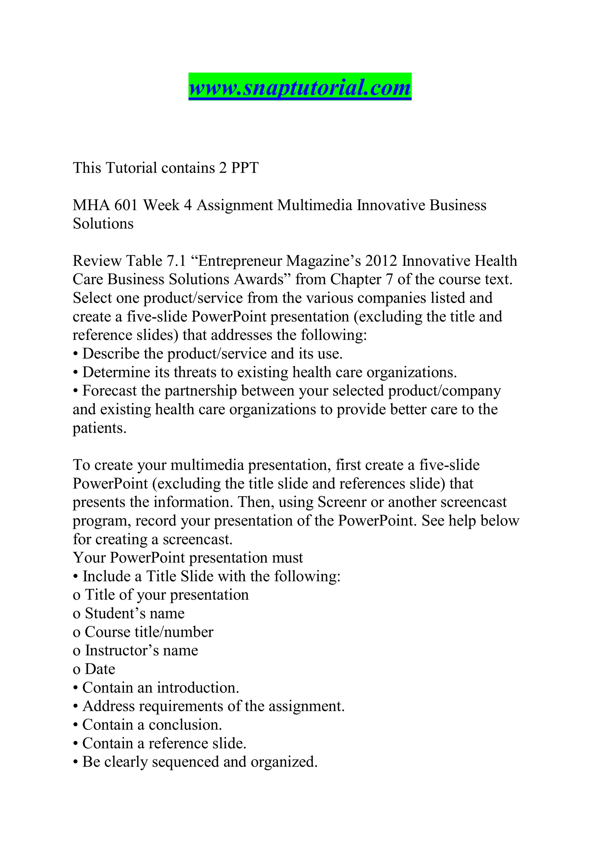 www.snaptutorial.com
This Tutorial contains 2 PPT
MHA 601 Week 4 Assignment Multimedia Innovative Business
Solutions
Review Table 7.1 “Entrepreneur Magazine’s 2012 Innovative Health
Care Business Solutions Awards” from Chapter 7 of the course text.
Select one product/service from the various companies listed and
create a five-slide PowerPoint presentation (excluding the title and
reference slides) that addresses the following:
• Describe the product/service and its use.
• Determine its threats to existing health care organizations.
• Forecast the partnership between your selected product/company
and existing health care organizations to provide better care to the
patients.
To create your multimedia presentation, first create a five-slide
PowerPoint (excluding the title slide and references slide) that
presents the information. Then, using Screenr or another screencast
program, record your presentation of the PowerPoint. See help below
for creating a screencast.
Your PowerPoint presentation must
• Include a Title Slide with the following:
o Title of your presentation
o Student’s name
o Course title/number
o Instructor’s name
o Date
• Contain an introduction.
• Address requirements of the assignment.
• Contain a conclusion.
• Contain a reference slide.
• Be clearly sequenced and organized.
 