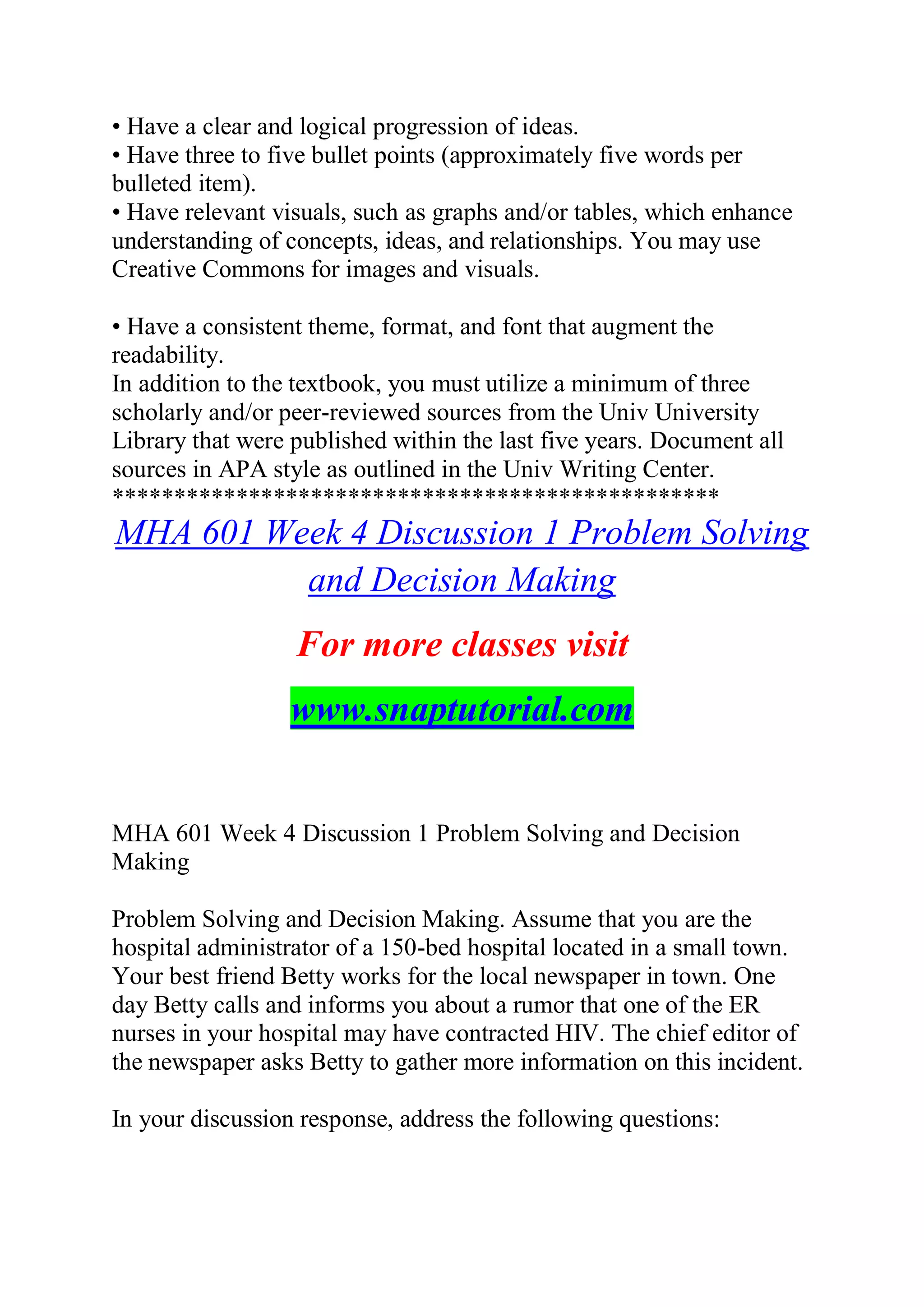 • Have a clear and logical progression of ideas.
• Have three to five bullet points (approximately five words per
bulleted item).
• Have relevant visuals, such as graphs and/or tables, which enhance
understanding of concepts, ideas, and relationships. You may use
Creative Commons for images and visuals.
• Have a consistent theme, format, and font that augment the
readability.
In addition to the textbook, you must utilize a minimum of three
scholarly and/or peer-reviewed sources from the Univ University
Library that were published within the last five years. Document all
sources in APA style as outlined in the Univ Writing Center.
*************************************************
MHA 601 Week 4 Discussion 1 Problem Solving
and Decision Making
For more classes visit
www.snaptutorial.com
MHA 601 Week 4 Discussion 1 Problem Solving and Decision
Making
Problem Solving and Decision Making. Assume that you are the
hospital administrator of a 150-bed hospital located in a small town.
Your best friend Betty works for the local newspaper in town. One
day Betty calls and informs you about a rumor that one of the ER
nurses in your hospital may have contracted HIV. The chief editor of
the newspaper asks Betty to gather more information on this incident.
In your discussion response, address the following questions:
 