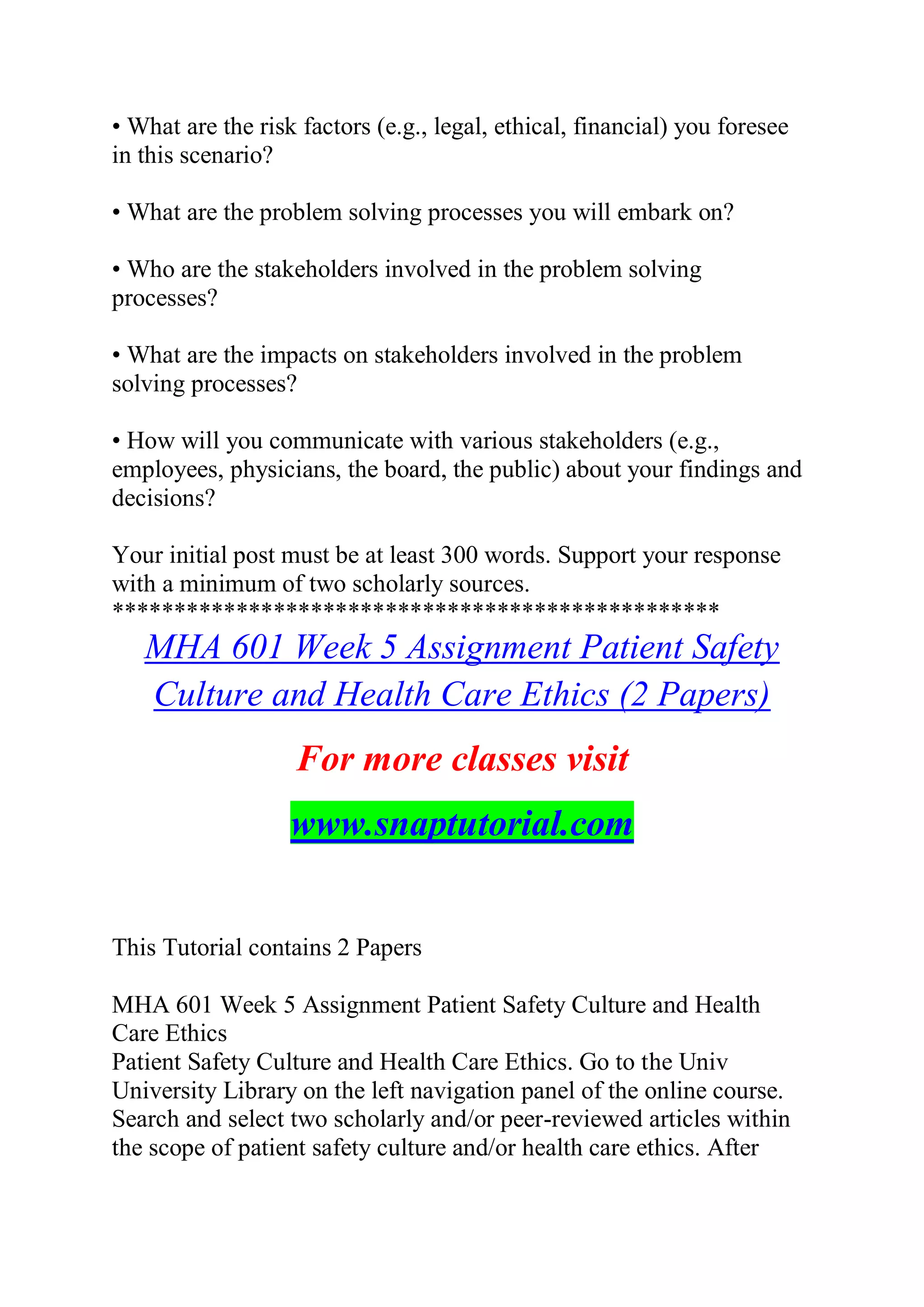 • What are the risk factors (e.g., legal, ethical, financial) you foresee
in this scenario?
• What are the problem solving processes you will embark on?
• Who are the stakeholders involved in the problem solving
processes?
• What are the impacts on stakeholders involved in the problem
solving processes?
• How will you communicate with various stakeholders (e.g.,
employees, physicians, the board, the public) about your findings and
decisions?
Your initial post must be at least 300 words. Support your response
with a minimum of two scholarly sources.
*************************************************
MHA 601 Week 5 Assignment Patient Safety
Culture and Health Care Ethics (2 Papers)
For more classes visit
www.snaptutorial.com
This Tutorial contains 2 Papers
MHA 601 Week 5 Assignment Patient Safety Culture and Health
Care Ethics
Patient Safety Culture and Health Care Ethics. Go to the Univ
University Library on the left navigation panel of the online course.
Search and select two scholarly and/or peer-reviewed articles within
the scope of patient safety culture and/or health care ethics. After
 