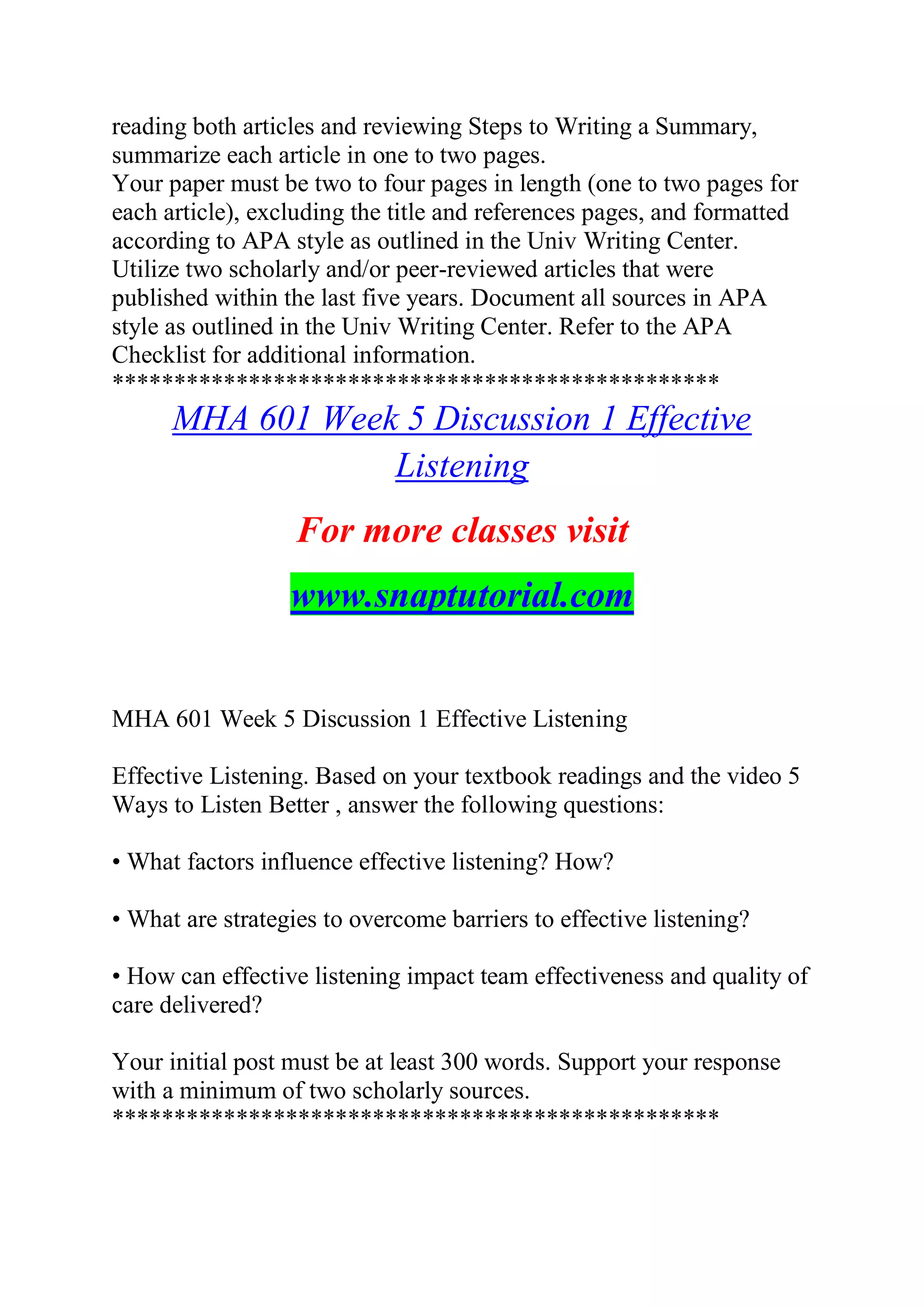 reading both articles and reviewing Steps to Writing a Summary,
summarize each article in one to two pages.
Your paper must be two to four pages in length (one to two pages for
each article), excluding the title and references pages, and formatted
according to APA style as outlined in the Univ Writing Center.
Utilize two scholarly and/or peer-reviewed articles that were
published within the last five years. Document all sources in APA
style as outlined in the Univ Writing Center. Refer to the APA
Checklist for additional information.
*************************************************
MHA 601 Week 5 Discussion 1 Effective
Listening
For more classes visit
www.snaptutorial.com
MHA 601 Week 5 Discussion 1 Effective Listening
Effective Listening. Based on your textbook readings and the video 5
Ways to Listen Better , answer the following questions:
• What factors influence effective listening? How?
• What are strategies to overcome barriers to effective listening?
• How can effective listening impact team effectiveness and quality of
care delivered?
Your initial post must be at least 300 words. Support your response
with a minimum of two scholarly sources.
*************************************************
 