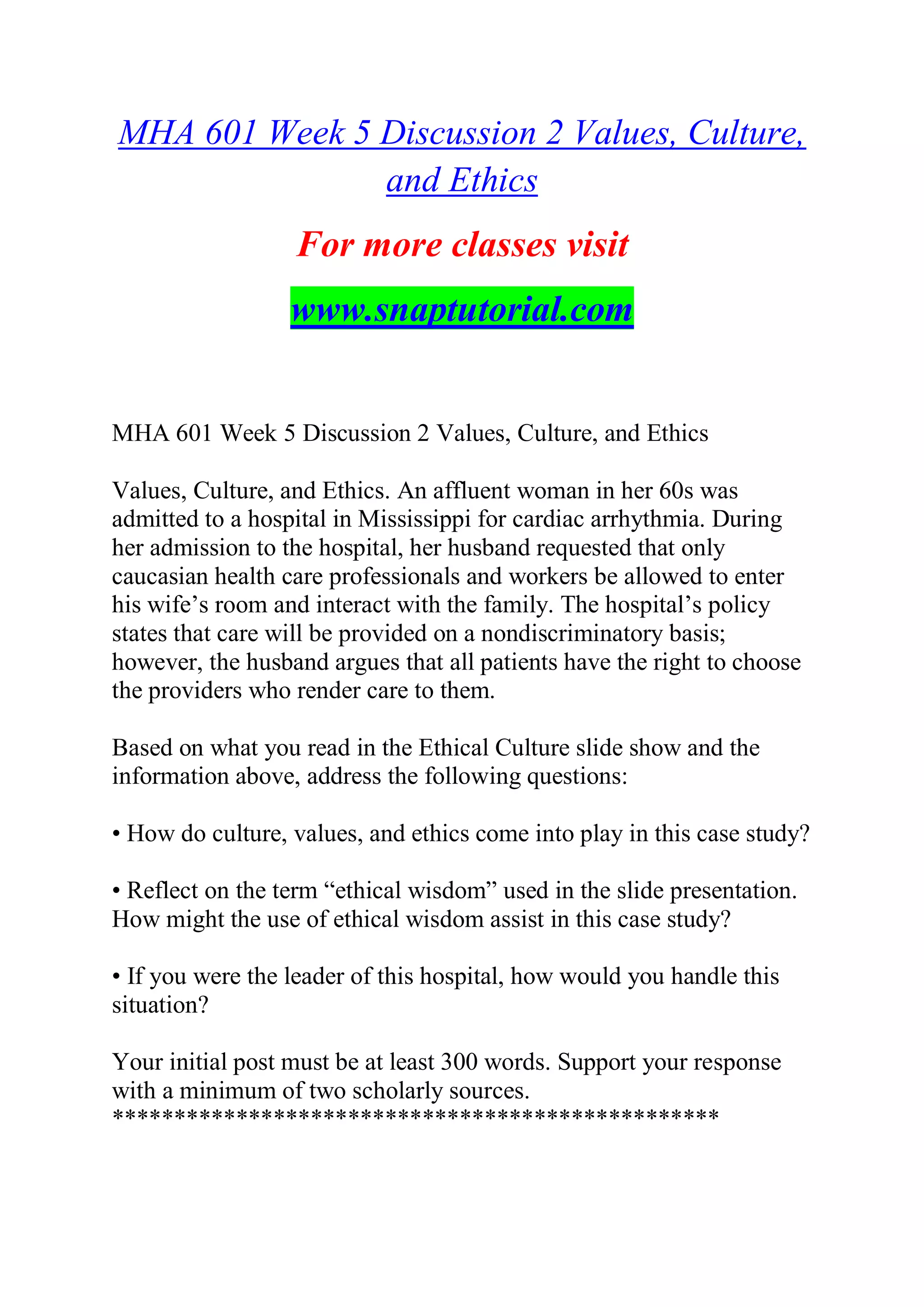 MHA 601 Week 5 Discussion 2 Values, Culture,
and Ethics
For more classes visit
www.snaptutorial.com
MHA 601 Week 5 Discussion 2 Values, Culture, and Ethics
Values, Culture, and Ethics. An affluent woman in her 60s was
admitted to a hospital in Mississippi for cardiac arrhythmia. During
her admission to the hospital, her husband requested that only
caucasian health care professionals and workers be allowed to enter
his wife’s room and interact with the family. The hospital’s policy
states that care will be provided on a nondiscriminatory basis;
however, the husband argues that all patients have the right to choose
the providers who render care to them.
Based on what you read in the Ethical Culture slide show and the
information above, address the following questions:
• How do culture, values, and ethics come into play in this case study?
• Reflect on the term “ethical wisdom” used in the slide presentation.
How might the use of ethical wisdom assist in this case study?
• If you were the leader of this hospital, how would you handle this
situation?
Your initial post must be at least 300 words. Support your response
with a minimum of two scholarly sources.
*************************************************
 