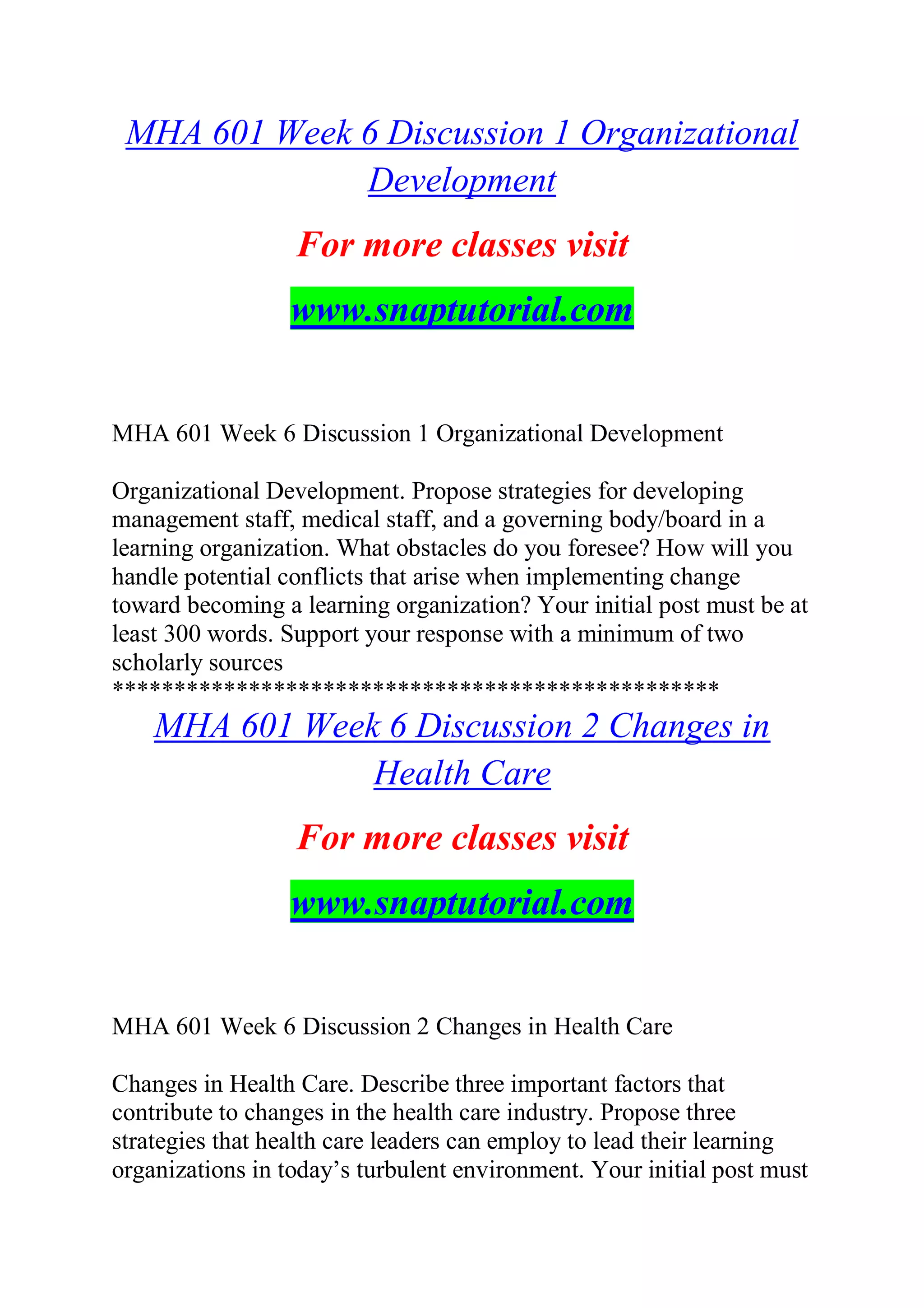 MHA 601 Week 6 Discussion 1 Organizational
Development
For more classes visit
www.snaptutorial.com
MHA 601 Week 6 Discussion 1 Organizational Development
Organizational Development. Propose strategies for developing
management staff, medical staff, and a governing body/board in a
learning organization. What obstacles do you foresee? How will you
handle potential conflicts that arise when implementing change
toward becoming a learning organization? Your initial post must be at
least 300 words. Support your response with a minimum of two
scholarly sources
*************************************************
MHA 601 Week 6 Discussion 2 Changes in
Health Care
For more classes visit
www.snaptutorial.com
MHA 601 Week 6 Discussion 2 Changes in Health Care
Changes in Health Care. Describe three important factors that
contribute to changes in the health care industry. Propose three
strategies that health care leaders can employ to lead their learning
organizations in today’s turbulent environment. Your initial post must
 