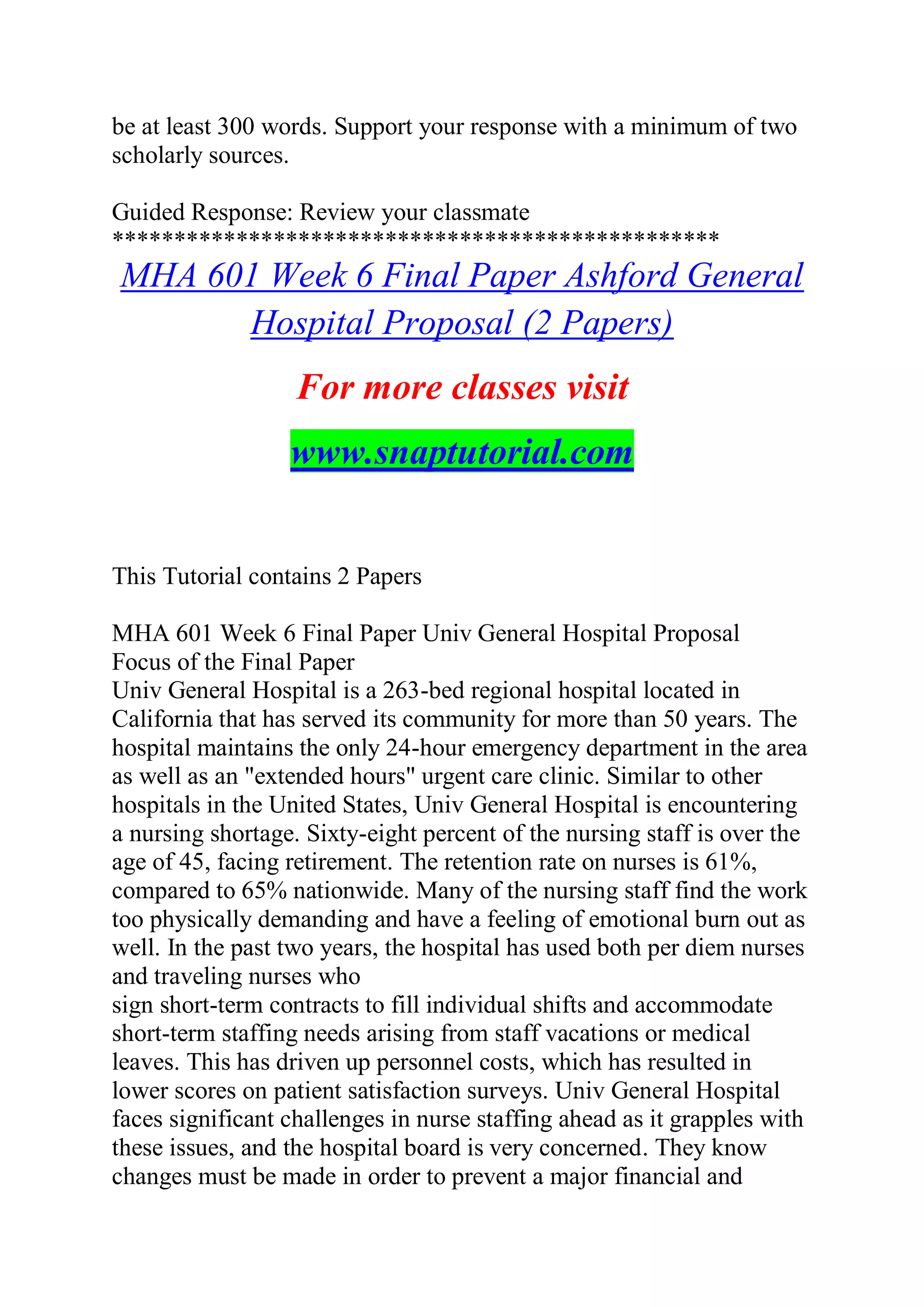 be at least 300 words. Support your response with a minimum of two
scholarly sources.
Guided Response: Review your classmate
*************************************************
MHA 601 Week 6 Final Paper Ashford General
Hospital Proposal (2 Papers)
For more classes visit
www.snaptutorial.com
This Tutorial contains 2 Papers
MHA 601 Week 6 Final Paper Univ General Hospital Proposal
Focus of the Final Paper
Univ General Hospital is a 263-bed regional hospital located in
California that has served its community for more than 50 years. The
hospital maintains the only 24-hour emergency department in the area
as well as an "extended hours" urgent care clinic. Similar to other
hospitals in the United States, Univ General Hospital is encountering
a nursing shortage. Sixty-eight percent of the nursing staff is over the
age of 45, facing retirement. The retention rate on nurses is 61%,
compared to 65% nationwide. Many of the nursing staff find the work
too physically demanding and have a feeling of emotional burn out as
well. In the past two years, the hospital has used both per diem nurses
and traveling nurses who
sign short-term contracts to fill individual shifts and accommodate
short-term staffing needs arising from staff vacations or medical
leaves. This has driven up personnel costs, which has resulted in
lower scores on patient satisfaction surveys. Univ General Hospital
faces significant challenges in nurse staffing ahead as it grapples with
these issues, and the hospital board is very concerned. They know
changes must be made in order to prevent a major financial and
 