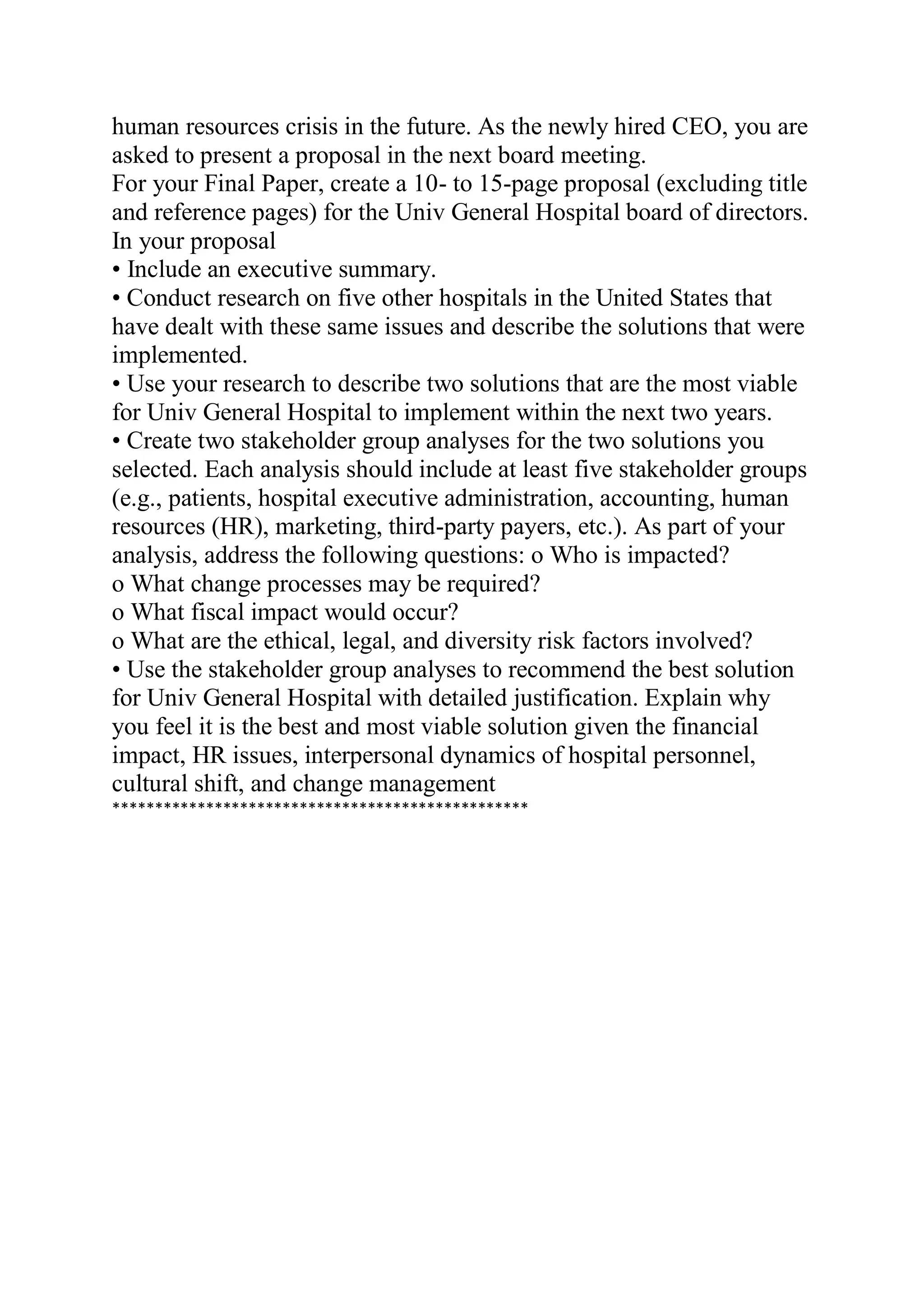 human resources crisis in the future. As the newly hired CEO, you are
asked to present a proposal in the next board meeting.
For your Final Paper, create a 10- to 15-page proposal (excluding title
and reference pages) for the Univ General Hospital board of directors.
In your proposal
• Include an executive summary.
• Conduct research on five other hospitals in the United States that
have dealt with these same issues and describe the solutions that were
implemented.
• Use your research to describe two solutions that are the most viable
for Univ General Hospital to implement within the next two years.
• Create two stakeholder group analyses for the two solutions you
selected. Each analysis should include at least five stakeholder groups
(e.g., patients, hospital executive administration, accounting, human
resources (HR), marketing, third-party payers, etc.). As part of your
analysis, address the following questions: o Who is impacted?
o What change processes may be required?
o What fiscal impact would occur?
o What are the ethical, legal, and diversity risk factors involved?
• Use the stakeholder group analyses to recommend the best solution
for Univ General Hospital with detailed justification. Explain why
you feel it is the best and most viable solution given the financial
impact, HR issues, interpersonal dynamics of hospital personnel,
cultural shift, and change management
*************************************************
 