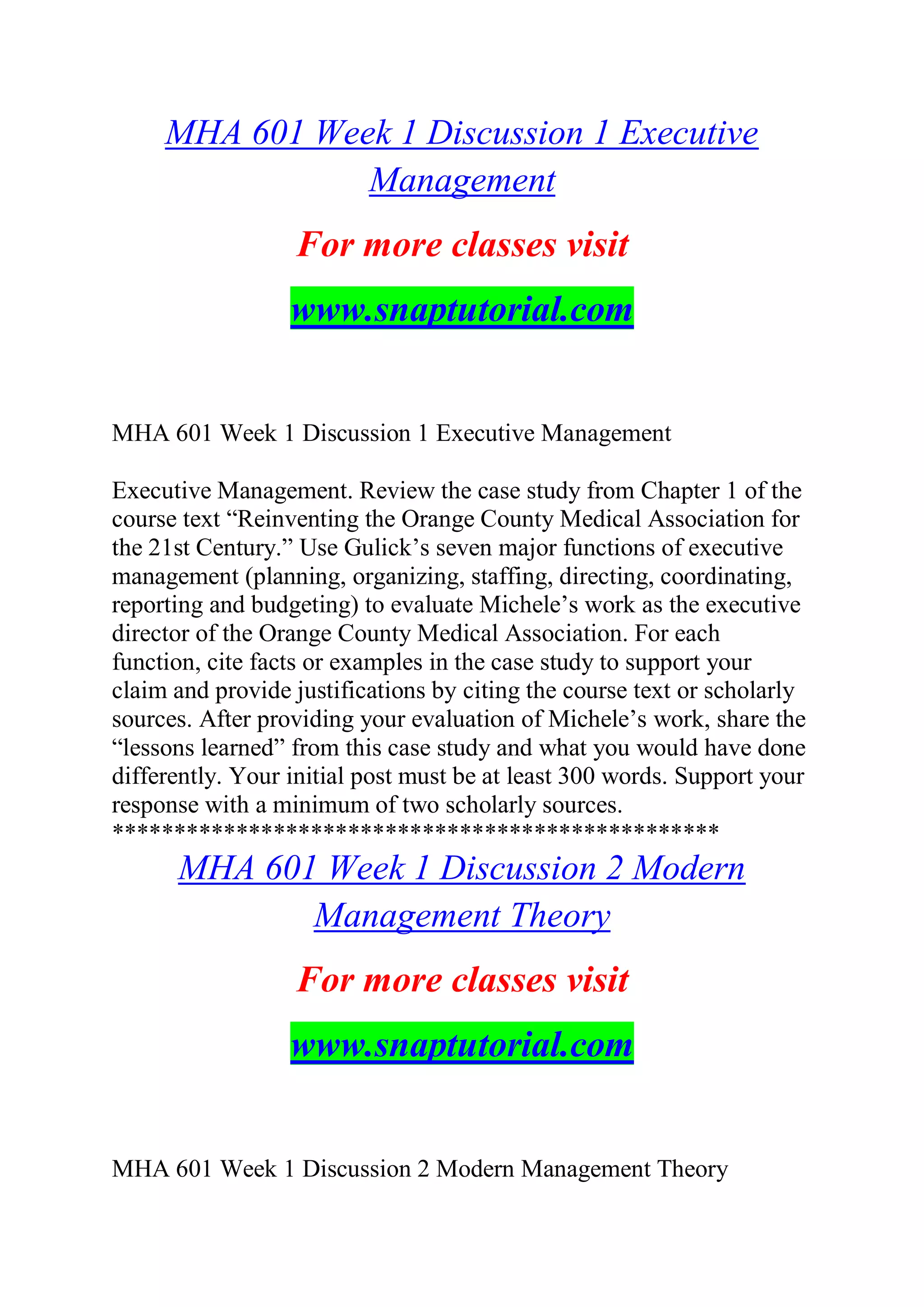 MHA 601 Week 1 Discussion 1 Executive
Management
For more classes visit
www.snaptutorial.com
MHA 601 Week 1 Discussion 1 Executive Management
Executive Management. Review the case study from Chapter 1 of the
course text “Reinventing the Orange County Medical Association for
the 21st Century.” Use Gulick’s seven major functions of executive
management (planning, organizing, staffing, directing, coordinating,
reporting and budgeting) to evaluate Michele’s work as the executive
director of the Orange County Medical Association. For each
function, cite facts or examples in the case study to support your
claim and provide justifications by citing the course text or scholarly
sources. After providing your evaluation of Michele’s work, share the
“lessons learned” from this case study and what you would have done
differently. Your initial post must be at least 300 words. Support your
response with a minimum of two scholarly sources.
*************************************************
MHA 601 Week 1 Discussion 2 Modern
Management Theory
For more classes visit
www.snaptutorial.com
MHA 601 Week 1 Discussion 2 Modern Management Theory
 