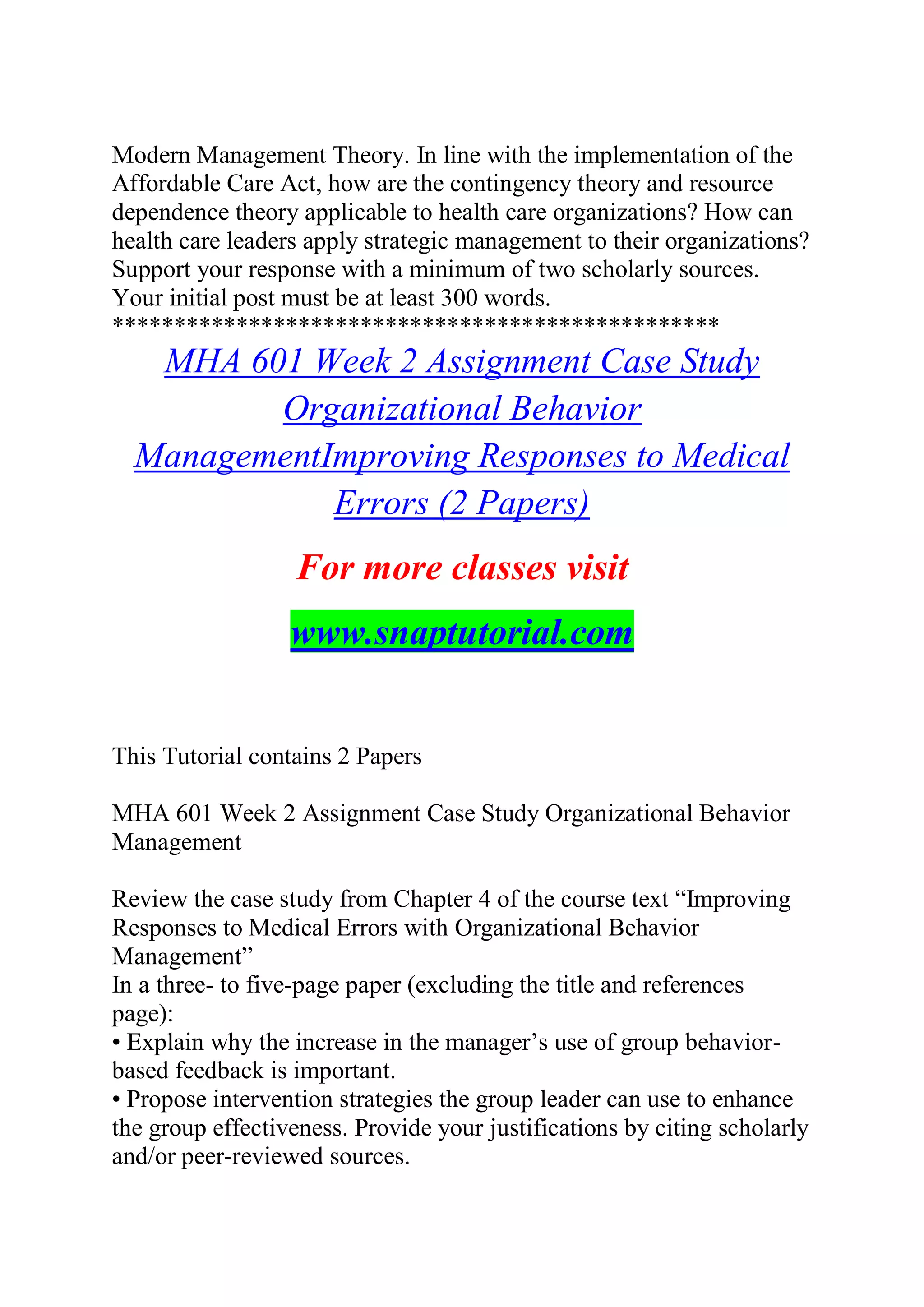 Modern Management Theory. In line with the implementation of the
Affordable Care Act, how are the contingency theory and resource
dependence theory applicable to health care organizations? How can
health care leaders apply strategic management to their organizations?
Support your response with a minimum of two scholarly sources.
Your initial post must be at least 300 words.
*************************************************
MHA 601 Week 2 Assignment Case Study
Organizational Behavior
ManagementImproving Responses to Medical
Errors (2 Papers)
For more classes visit
www.snaptutorial.com
This Tutorial contains 2 Papers
MHA 601 Week 2 Assignment Case Study Organizational Behavior
Management
Review the case study from Chapter 4 of the course text “Improving
Responses to Medical Errors with Organizational Behavior
Management”
In a three- to five-page paper (excluding the title and references
page):
• Explain why the increase in the manager’s use of group behavior-
based feedback is important.
• Propose intervention strategies the group leader can use to enhance
the group effectiveness. Provide your justifications by citing scholarly
and/or peer-reviewed sources.
 