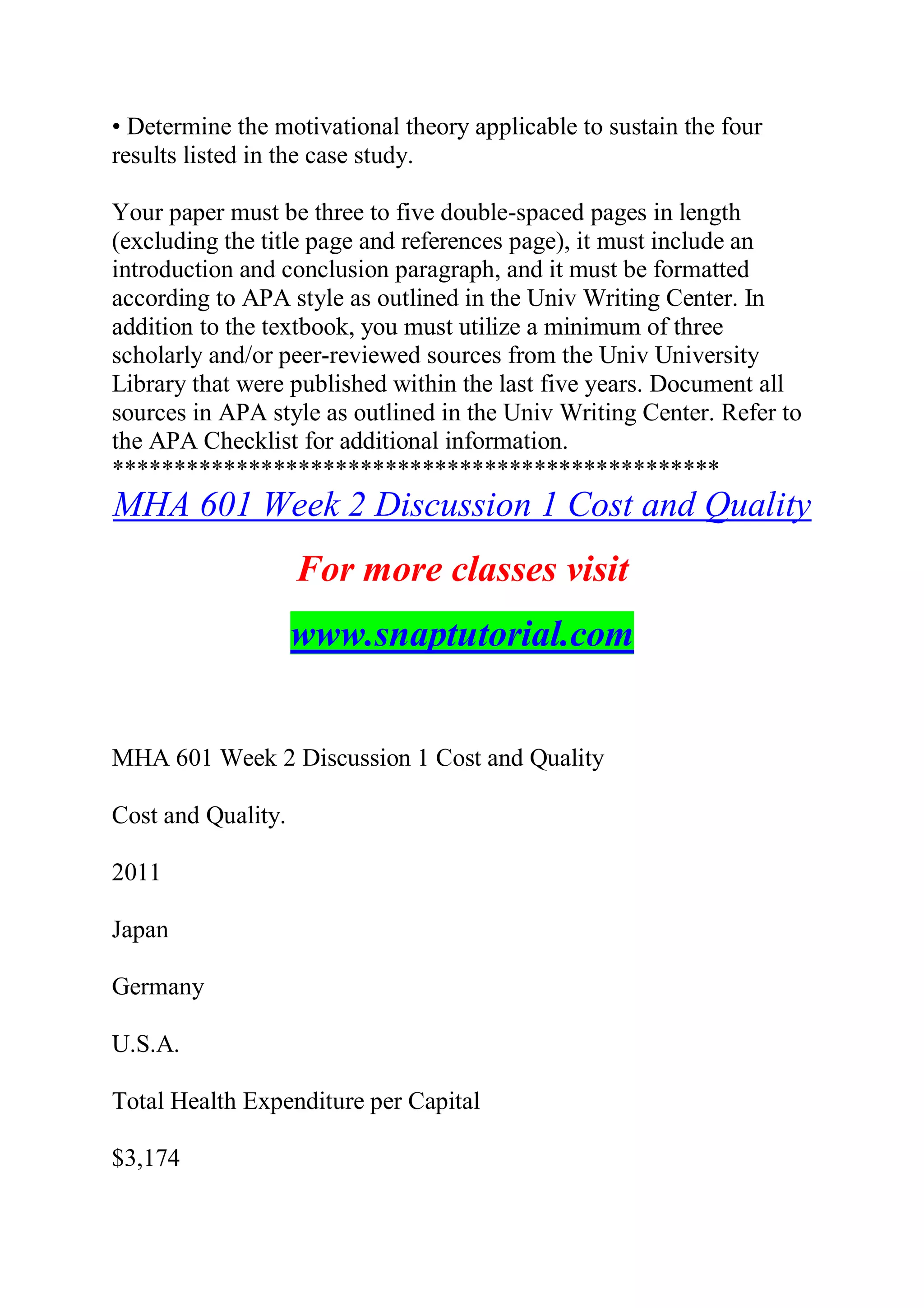 • Determine the motivational theory applicable to sustain the four
results listed in the case study.
Your paper must be three to five double-spaced pages in length
(excluding the title page and references page), it must include an
introduction and conclusion paragraph, and it must be formatted
according to APA style as outlined in the Univ Writing Center. In
addition to the textbook, you must utilize a minimum of three
scholarly and/or peer-reviewed sources from the Univ University
Library that were published within the last five years. Document all
sources in APA style as outlined in the Univ Writing Center. Refer to
the APA Checklist for additional information.
*************************************************
MHA 601 Week 2 Discussion 1 Cost and Quality
For more classes visit
www.snaptutorial.com
MHA 601 Week 2 Discussion 1 Cost and Quality
Cost and Quality.
2011
Japan
Germany
U.S.A.
Total Health Expenditure per Capital
$3,174
 