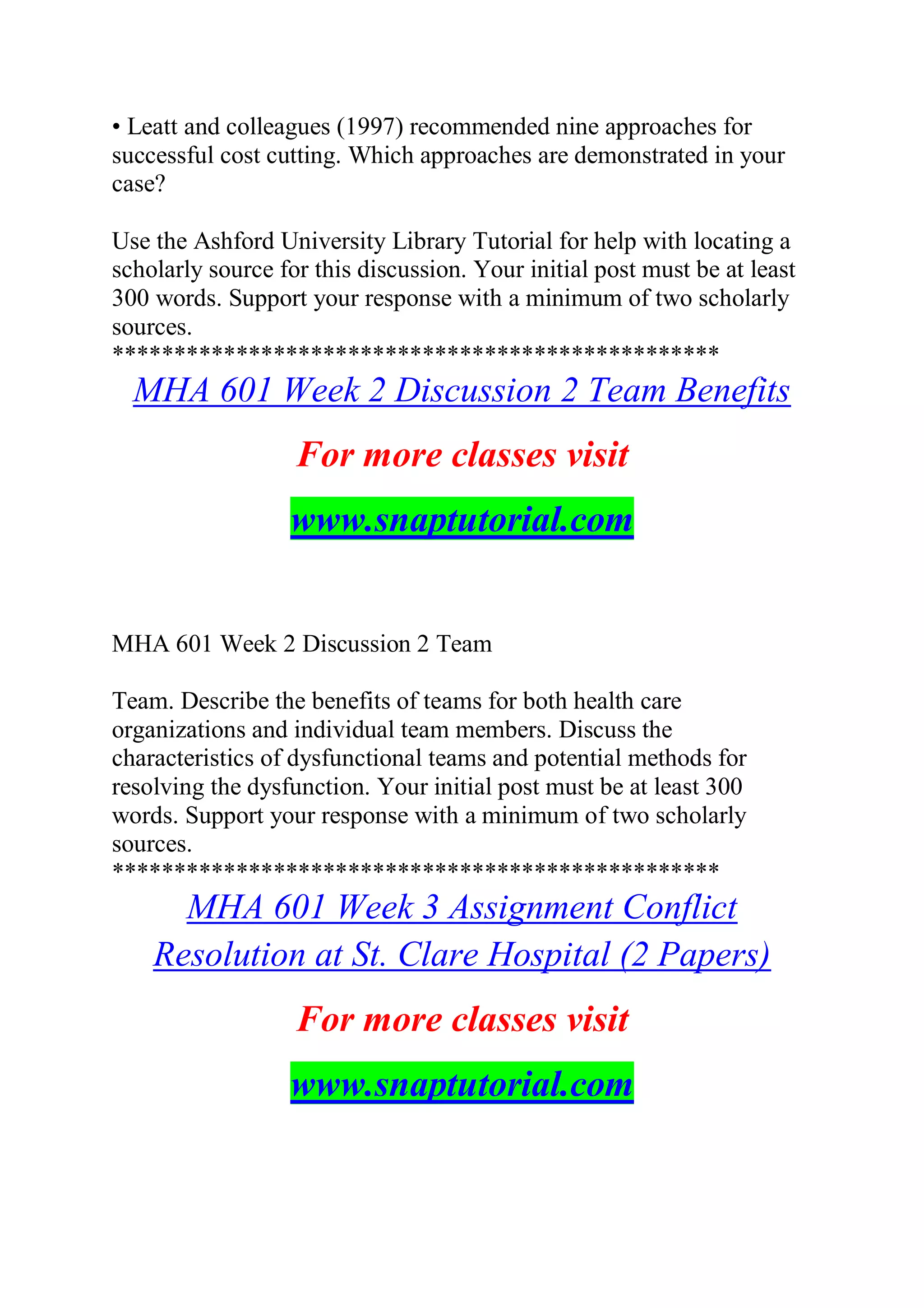 • Leatt and colleagues (1997) recommended nine approaches for
successful cost cutting. Which approaches are demonstrated in your
case?
Use the Ashford University Library Tutorial for help with locating a
scholarly source for this discussion. Your initial post must be at least
300 words. Support your response with a minimum of two scholarly
sources.
*************************************************
MHA 601 Week 2 Discussion 2 Team Benefits
For more classes visit
www.snaptutorial.com
MHA 601 Week 2 Discussion 2 Team
Team. Describe the benefits of teams for both health care
organizations and individual team members. Discuss the
characteristics of dysfunctional teams and potential methods for
resolving the dysfunction. Your initial post must be at least 300
words. Support your response with a minimum of two scholarly
sources.
*************************************************
MHA 601 Week 3 Assignment Conflict
Resolution at St. Clare Hospital (2 Papers)
For more classes visit
www.snaptutorial.com
 