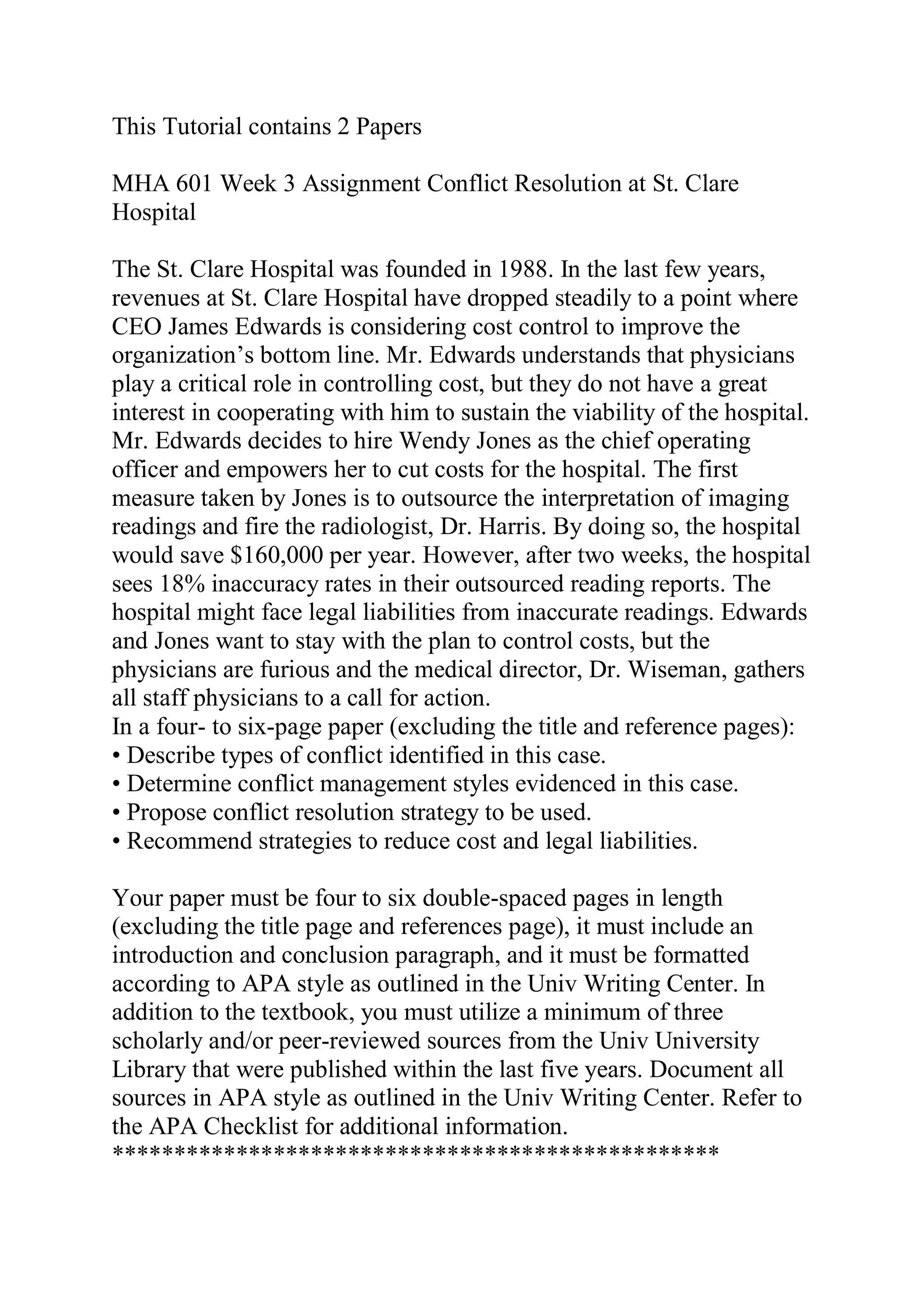 This Tutorial contains 2 Papers
MHA 601 Week 3 Assignment Conflict Resolution at St. Clare
Hospital
The St. Clare Hospital was founded in 1988. In the last few years,
revenues at St. Clare Hospital have dropped steadily to a point where
CEO James Edwards is considering cost control to improve the
organization’s bottom line. Mr. Edwards understands that physicians
play a critical role in controlling cost, but they do not have a great
interest in cooperating with him to sustain the viability of the hospital.
Mr. Edwards decides to hire Wendy Jones as the chief operating
officer and empowers her to cut costs for the hospital. The first
measure taken by Jones is to outsource the interpretation of imaging
readings and fire the radiologist, Dr. Harris. By doing so, the hospital
would save $160,000 per year. However, after two weeks, the hospital
sees 18% inaccuracy rates in their outsourced reading reports. The
hospital might face legal liabilities from inaccurate readings. Edwards
and Jones want to stay with the plan to control costs, but the
physicians are furious and the medical director, Dr. Wiseman, gathers
all staff physicians to a call for action.
In a four- to six-page paper (excluding the title and reference pages):
• Describe types of conflict identified in this case.
• Determine conflict management styles evidenced in this case.
• Propose conflict resolution strategy to be used.
• Recommend strategies to reduce cost and legal liabilities.
Your paper must be four to six double-spaced pages in length
(excluding the title page and references page), it must include an
introduction and conclusion paragraph, and it must be formatted
according to APA style as outlined in the Univ Writing Center. In
addition to the textbook, you must utilize a minimum of three
scholarly and/or peer-reviewed sources from the Univ University
Library that were published within the last five years. Document all
sources in APA style as outlined in the Univ Writing Center. Refer to
the APA Checklist for additional information.
*************************************************
 
