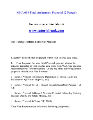 MHA 616 Final Assignment Proposal (2 Papers)
For more course tutorials visit
www.tutorialrank.com
This Tutorial contains 2 Different Proposal
1. Identify the needs that are present within your selected case study.
1. Final Proposal. For your Final Proposal, you will address the
concerns presented in your selected case study from Week One and give
recommendations for improvement. Utilize one of the following sample
proposals to draft your Final Proposal:
o Sample Proposal 1 (Minnesota Department of Public Health and
Environment QI Project Proposal, n.d.)
o Sample Proposal 2 (TMIT Student Projects QuickStart Package TM,
n.d.)
o Sample Proposal 3 (Harvard Neonatal-Perinatal Fellowship Training
Program Quality and Safety Module, 2011)
o Sample Proposal 4 (Texas QIP, 2003)
Your Final Proposal must include the following components:
 