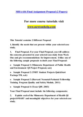 MHA 616 Final Assignment Proposal (2 Papers)
For more course tutorials visit
www.newtonhelp.com
This Tutorial contains 2 Different Proposal
1. Identify the needs that are present within your selected case
study.
1. Final Proposal. For your Final Proposal, you will address
the concerns presented in your selected case study from Week
One and give recommendations for improvement. Utilize one of
the following sample proposals to draft your Final Proposal:
o Sample Proposal 1 (Minnesota Department of Public Health
and Environment QI Project Proposal, n.d.)
o Sample Proposal 2 (TMIT Student Projects QuickStart
Package TM, n.d.)
o Sample Proposal 3 (Harvard Neonatal-Perinatal Fellowship
Training Program Quality and Safety Module, 2011)
o Sample Proposal 4 (Texas QIP, 2003)
Your Final Proposal must include the following components:
2. Explain each of the Minnesota Department of Health QI
projectSMART and meaningful objectives for your selected case
study.
 