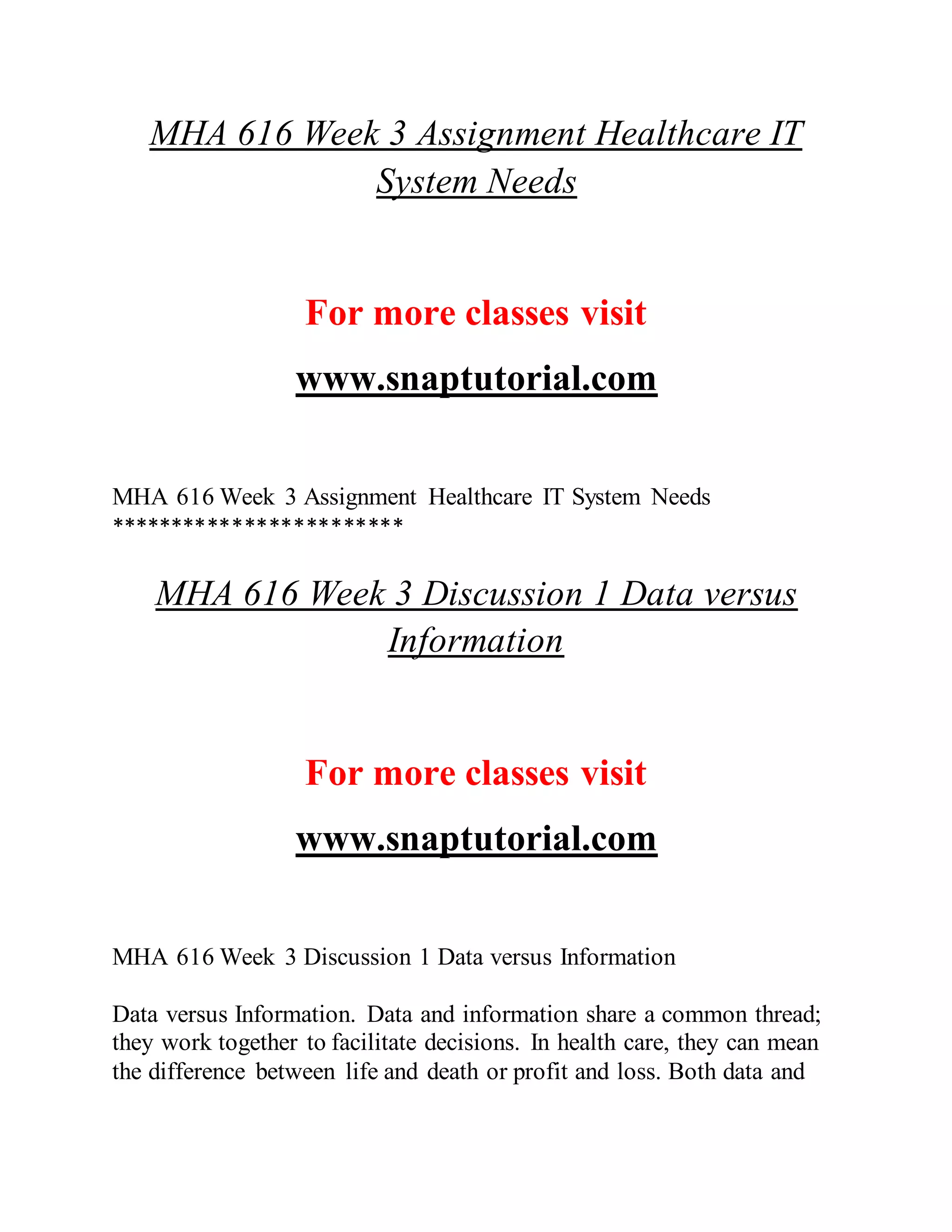 MHA 616 Week 3 Assignment Healthcare IT
System Needs
For more classes visit
www.snaptutorial.com
MHA 616 Week 3 Assignment Healthcare IT System Needs
************************
MHA 616 Week 3 Discussion 1 Data versus
Information
For more classes visit
www.snaptutorial.com
MHA 616 Week 3 Discussion 1 Data versus Information
Data versus Information. Data and information share a common thread;
they work together to facilitate decisions. In health care, they can mean
the difference between life and death or profit and loss. Both data and
 