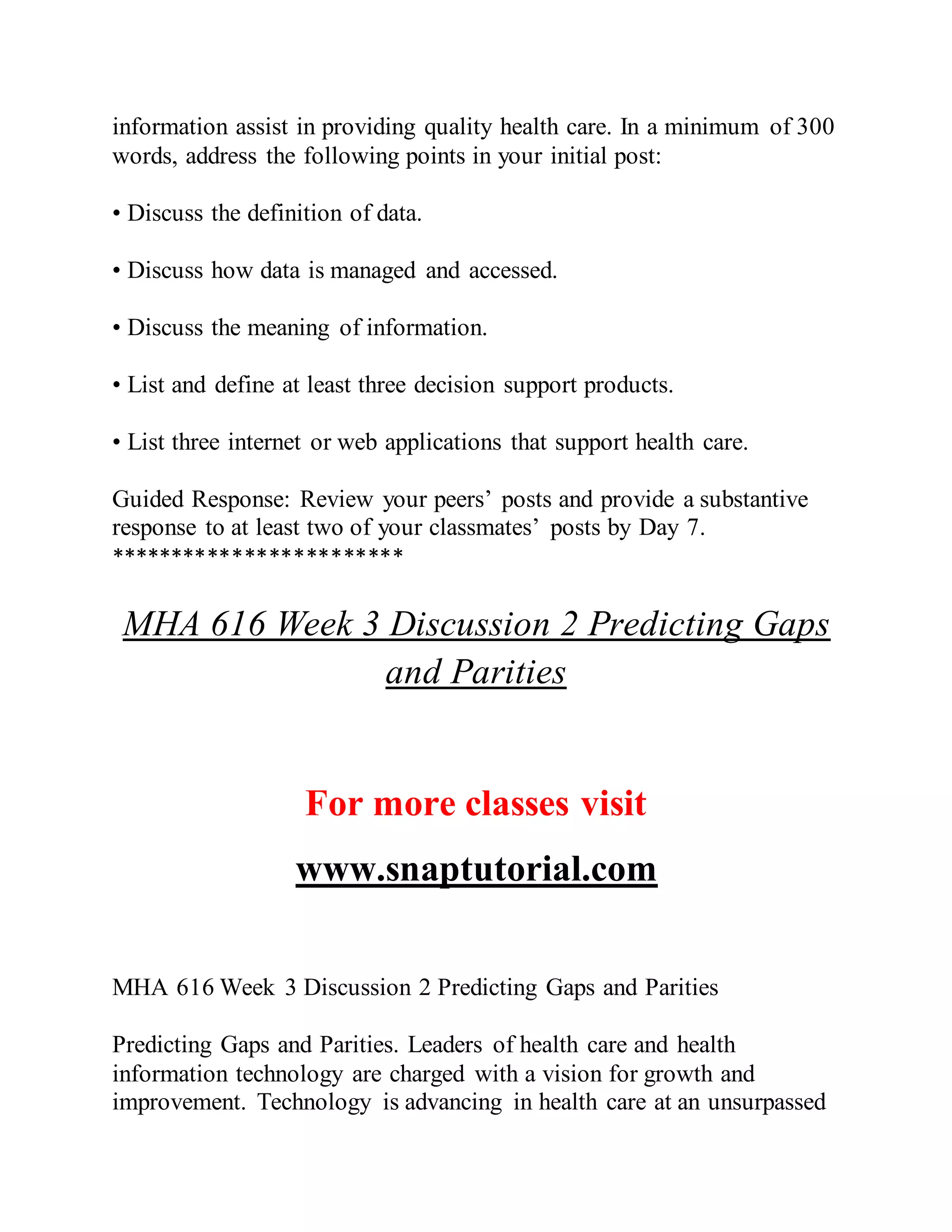 information assist in providing quality health care. In a minimum of 300
words, address the following points in your initial post:
• Discuss the definition of data.
• Discuss how data is managed and accessed.
• Discuss the meaning of information.
• List and define at least three decision support products.
• List three internet or web applications that support health care.
Guided Response: Review your peers’ posts and provide a substantive
response to at least two of your classmates’ posts by Day 7.
************************
MHA 616 Week 3 Discussion 2 Predicting Gaps
and Parities
For more classes visit
www.snaptutorial.com
MHA 616 Week 3 Discussion 2 Predicting Gaps and Parities
Predicting Gaps and Parities. Leaders of health care and health
information technology are charged with a vision for growth and
improvement. Technology is advancing in health care at an unsurpassed
 