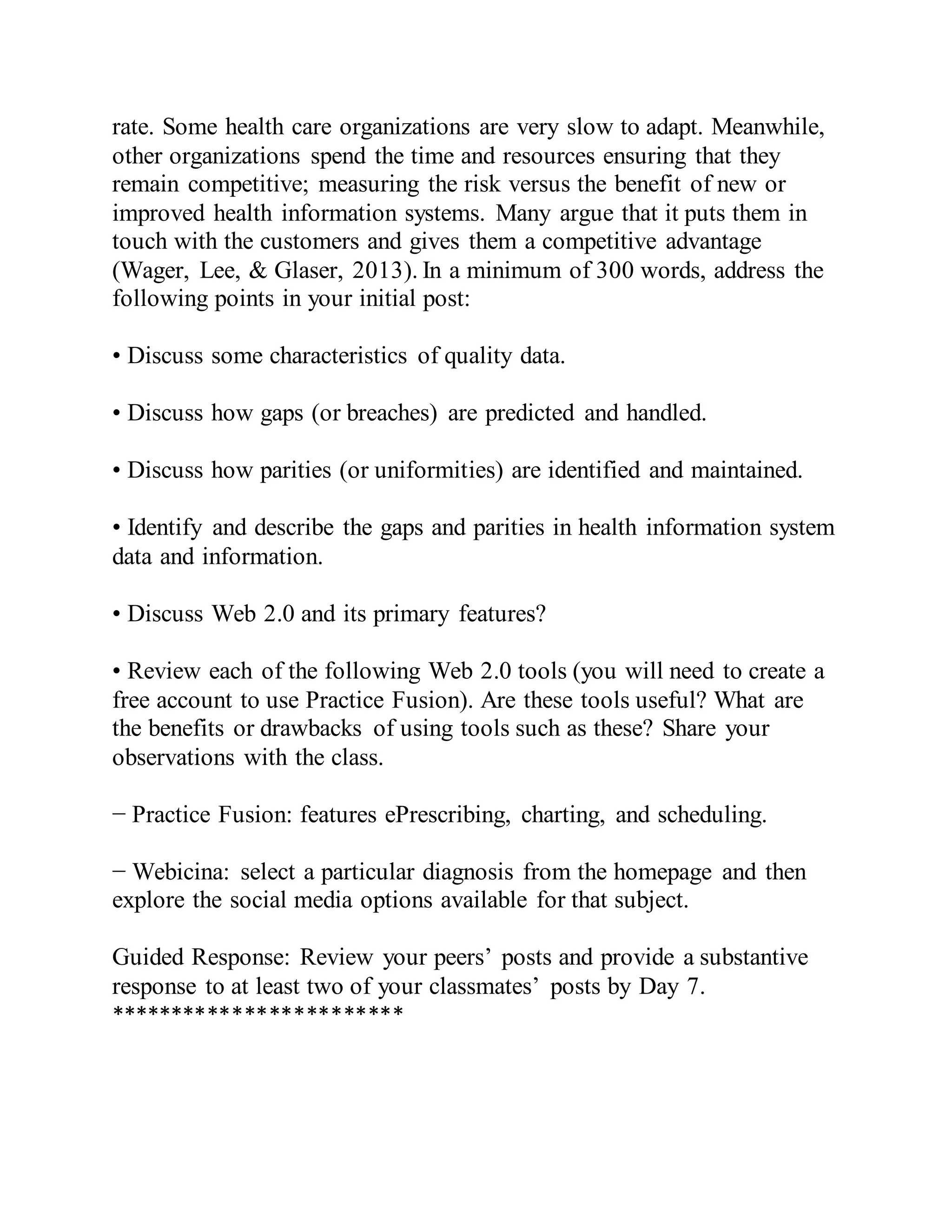 rate. Some health care organizations are very slow to adapt. Meanwhile,
other organizations spend the time and resources ensuring that they
remain competitive; measuring the risk versus the benefit of new or
improved health information systems. Many argue that it puts them in
touch with the customers and gives them a competitive advantage
(Wager, Lee, & Glaser, 2013). In a minimum of 300 words, address the
following points in your initial post:
• Discuss some characteristics of quality data.
• Discuss how gaps (or breaches) are predicted and handled.
• Discuss how parities (or uniformities) are identified and maintained.
• Identify and describe the gaps and parities in health information system
data and information.
• Discuss Web 2.0 and its primary features?
• Review each of the following Web 2.0 tools (you will need to create a
free account to use Practice Fusion). Are these tools useful? What are
the benefits or drawbacks of using tools such as these? Share your
observations with the class.
− Practice Fusion: features ePrescribing, charting, and scheduling.
− Webicina: select a particular diagnosis from the homepage and then
explore the social media options available for that subject.
Guided Response: Review your peers’ posts and provide a substantive
response to at least two of your classmates’ posts by Day 7.
************************
 