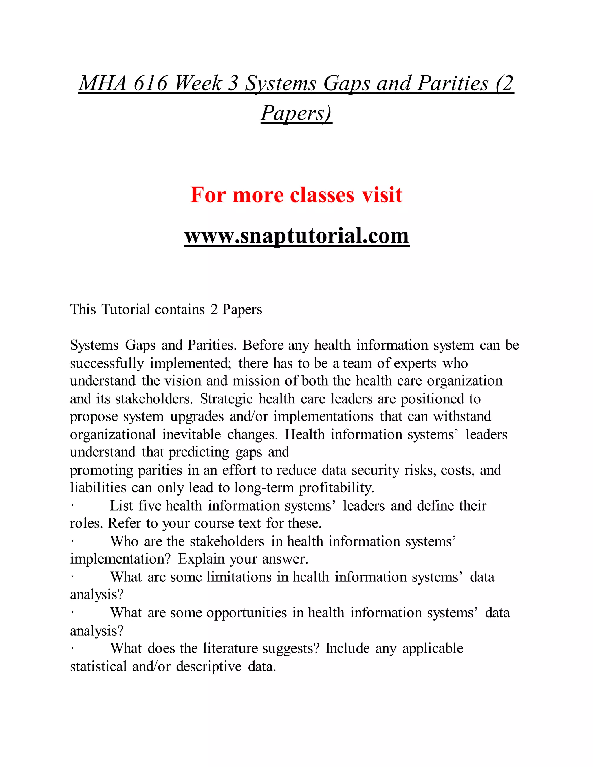 MHA 616 Week 3 Systems Gaps and Parities (2
Papers)
For more classes visit
www.snaptutorial.com
This Tutorial contains 2 Papers
Systems Gaps and Parities. Before any health information system can be
successfully implemented; there has to be a team of experts who
understand the vision and mission of both the health care organization
and its stakeholders. Strategic health care leaders are positioned to
propose system upgrades and/or implementations that can withstand
organizational inevitable changes. Health information systems’ leaders
understand that predicting gaps and
promoting parities in an effort to reduce data security risks, costs, and
liabilities can only lead to long-term profitability.
· List five health information systems’ leaders and define their
roles. Refer to your course text for these.
· Who are the stakeholders in health information systems’
implementation? Explain your answer.
· What are some limitations in health information systems’ data
analysis?
· What are some opportunities in health information systems’ data
analysis?
· What does the literature suggests? Include any applicable
statistical and/or descriptive data.
 