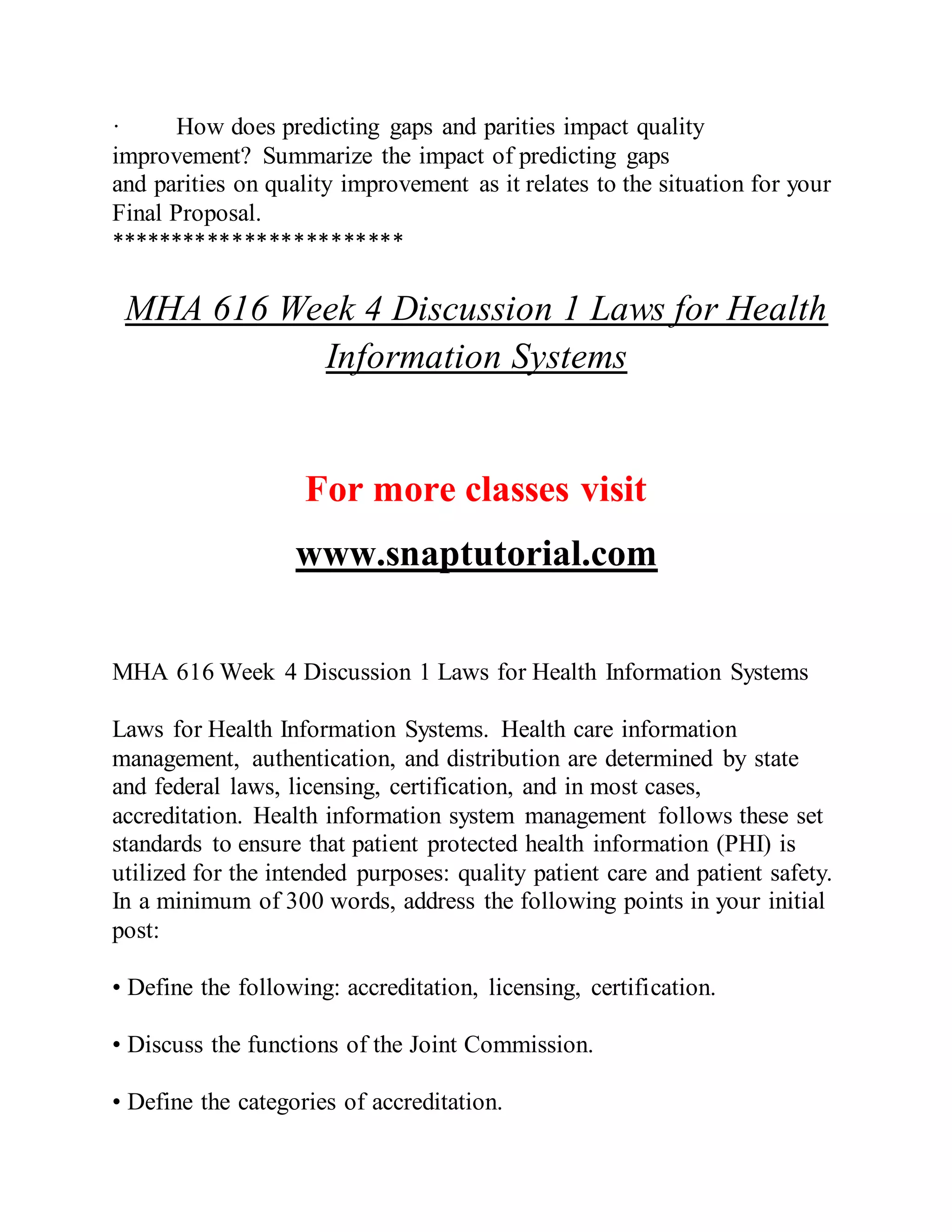 · How does predicting gaps and parities impact quality
improvement? Summarize the impact of predicting gaps
and parities on quality improvement as it relates to the situation for your
Final Proposal.
************************
MHA 616 Week 4 Discussion 1 Laws for Health
Information Systems
For more classes visit
www.snaptutorial.com
MHA 616 Week 4 Discussion 1 Laws for Health Information Systems
Laws for Health Information Systems. Health care information
management, authentication, and distribution are determined by state
and federal laws, licensing, certification, and in most cases,
accreditation. Health information system management follows these set
standards to ensure that patient protected health information (PHI) is
utilized for the intended purposes: quality patient care and patient safety.
In a minimum of 300 words, address the following points in your initial
post:
• Define the following: accreditation, licensing, certification.
• Discuss the functions of the Joint Commission.
• Define the categories of accreditation.
 