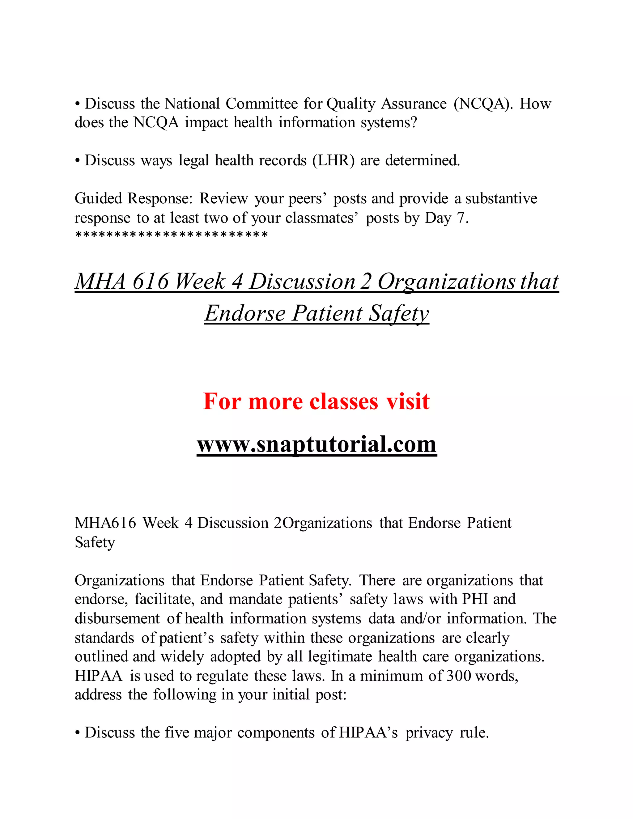 • Discuss the National Committee for Quality Assurance (NCQA). How
does the NCQA impact health information systems?
• Discuss ways legal health records (LHR) are determined.
Guided Response: Review your peers’ posts and provide a substantive
response to at least two of your classmates’ posts by Day 7.
************************
MHA 616 Week 4 Discussion 2 Organizations that
Endorse Patient Safety
For more classes visit
www.snaptutorial.com
MHA616 Week 4 Discussion 2Organizations that Endorse Patient
Safety
Organizations that Endorse Patient Safety. There are organizations that
endorse, facilitate, and mandate patients’ safety laws with PHI and
disbursement of health information systems data and/or information. The
standards of patient’s safety within these organizations are clearly
outlined and widely adopted by all legitimate health care organizations.
HIPAA is used to regulate these laws. In a minimum of 300 words,
address the following in your initial post:
• Discuss the five major components of HIPAA’s privacy rule.
 