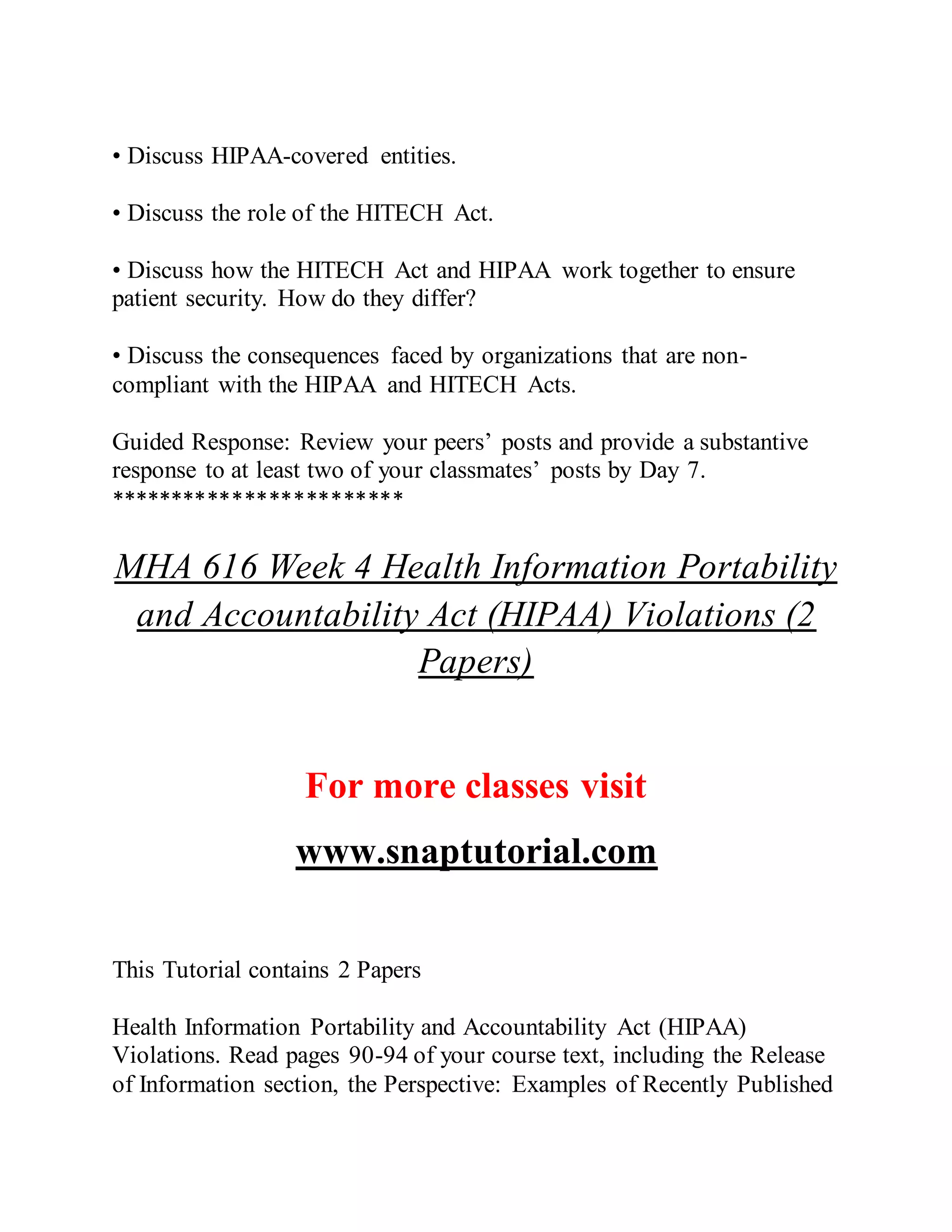 • Discuss HIPAA-covered entities.
• Discuss the role of the HITECH Act.
• Discuss how the HITECH Act and HIPAA work together to ensure
patient security. How do they differ?
• Discuss the consequences faced by organizations that are non-
compliant with the HIPAA and HITECH Acts.
Guided Response: Review your peers’ posts and provide a substantive
response to at least two of your classmates’ posts by Day 7.
************************
MHA 616 Week 4 Health Information Portability
and Accountability Act (HIPAA) Violations (2
Papers)
For more classes visit
www.snaptutorial.com
This Tutorial contains 2 Papers
Health Information Portability and Accountability Act (HIPAA)
Violations. Read pages 90-94 of your course text, including the Release
of Information section, the Perspective: Examples of Recently Published
 