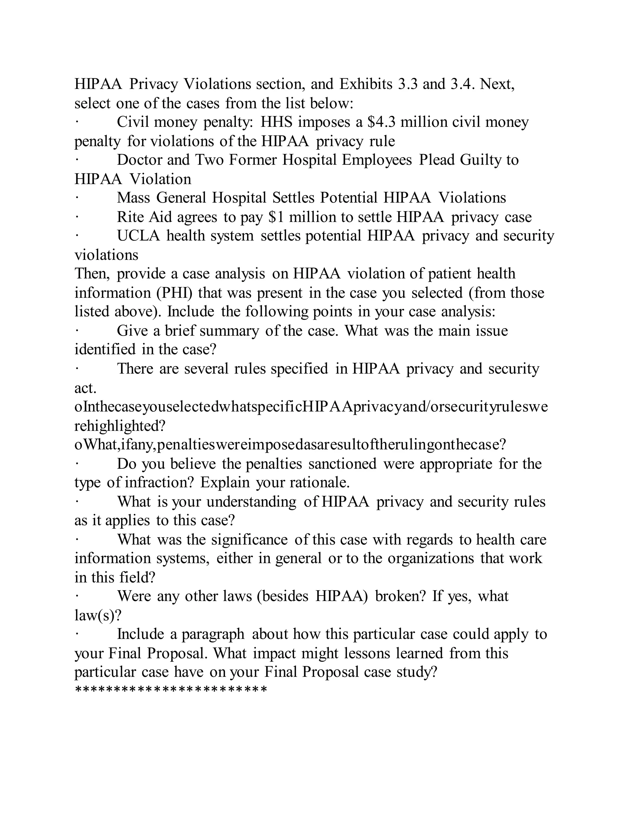 HIPAA Privacy Violations section, and Exhibits 3.3 and 3.4. Next,
select one of the cases from the list below:
· Civil money penalty: HHS imposes a $4.3 million civil money
penalty for violations of the HIPAA privacy rule
· Doctor and Two Former Hospital Employees Plead Guilty to
HIPAA Violation
· Mass General Hospital Settles Potential HIPAA Violations
· Rite Aid agrees to pay $1 million to settle HIPAA privacy case
· UCLA health system settles potential HIPAA privacy and security
violations
Then, provide a case analysis on HIPAA violation of patient health
information (PHI) that was present in the case you selected (from those
listed above). Include the following points in your case analysis:
· Give a brief summary of the case. What was the main issue
identified in the case?
· There are several rules specified in HIPAA privacy and security
act.
oInthecaseyouselectedwhatspecificHIPAAprivacyand/orsecurityruleswe
rehighlighted?
oWhat,ifany,penaltieswereimposedasaresultoftherulingonthecase?
· Do you believe the penalties sanctioned were appropriate for the
type of infraction? Explain your rationale.
· What is your understanding of HIPAA privacy and security rules
as it applies to this case?
· What was the significance of this case with regards to health care
information systems, either in general or to the organizations that work
in this field?
· Were any other laws (besides HIPAA) broken? If yes, what
law(s)?
· Include a paragraph about how this particular case could apply to
your Final Proposal. What impact might lessons learned from this
particular case have on your Final Proposal case study?
************************
 