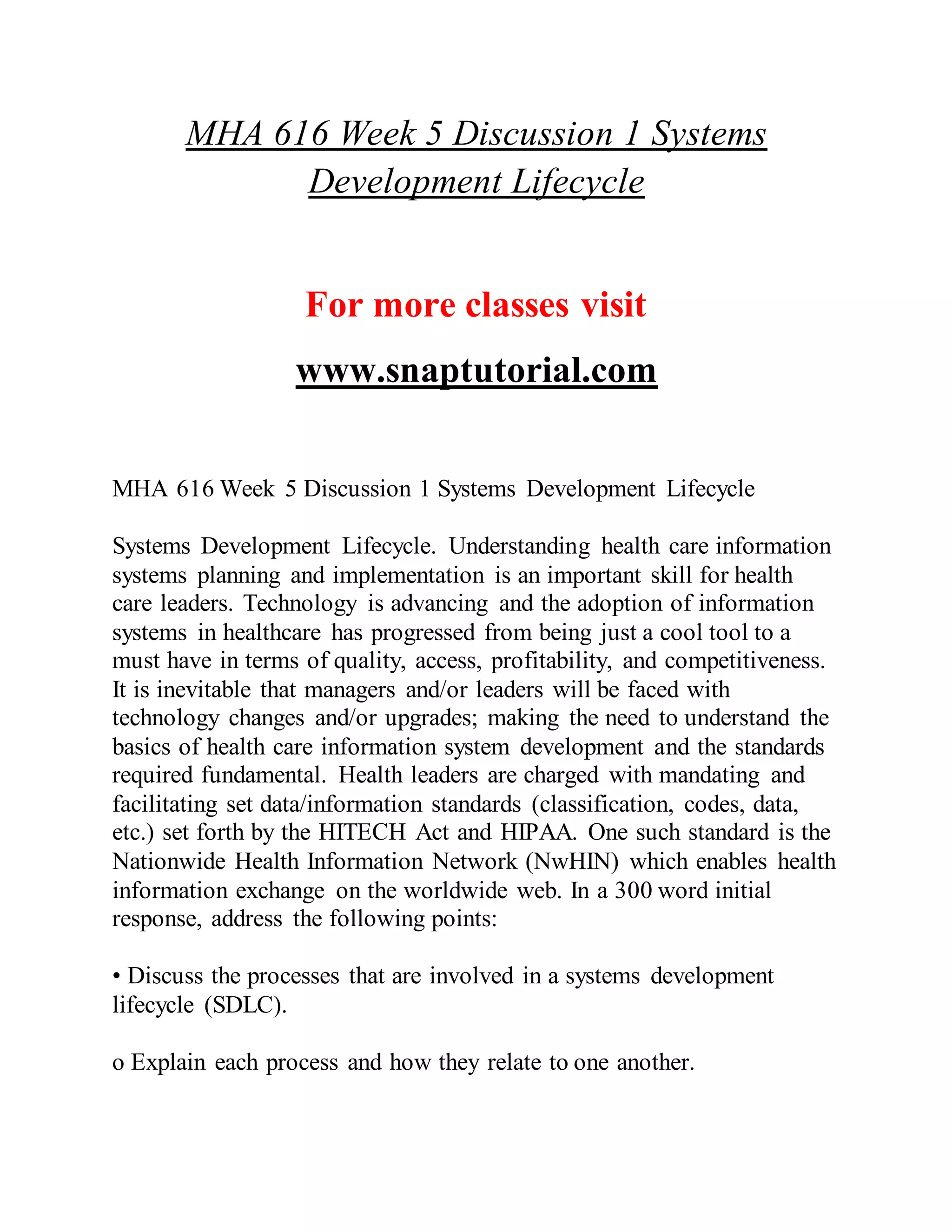 MHA 616 Week 5 Discussion 1 Systems
Development Lifecycle
For more classes visit
www.snaptutorial.com
MHA 616 Week 5 Discussion 1 Systems Development Lifecycle
Systems Development Lifecycle. Understanding health care information
systems planning and implementation is an important skill for health
care leaders. Technology is advancing and the adoption of information
systems in healthcare has progressed from being just a cool tool to a
must have in terms of quality, access, profitability, and competitiveness.
It is inevitable that managers and/or leaders will be faced with
technology changes and/or upgrades; making the need to understand the
basics of health care information system development and the standards
required fundamental. Health leaders are charged with mandating and
facilitating set data/information standards (classification, codes, data,
etc.) set forth by the HITECH Act and HIPAA. One such standard is the
Nationwide Health Information Network (NwHIN) which enables health
information exchange on the worldwide web. In a 300 word initial
response, address the following points:
• Discuss the processes that are involved in a systems development
lifecycle (SDLC).
o Explain each process and how they relate to one another.
 