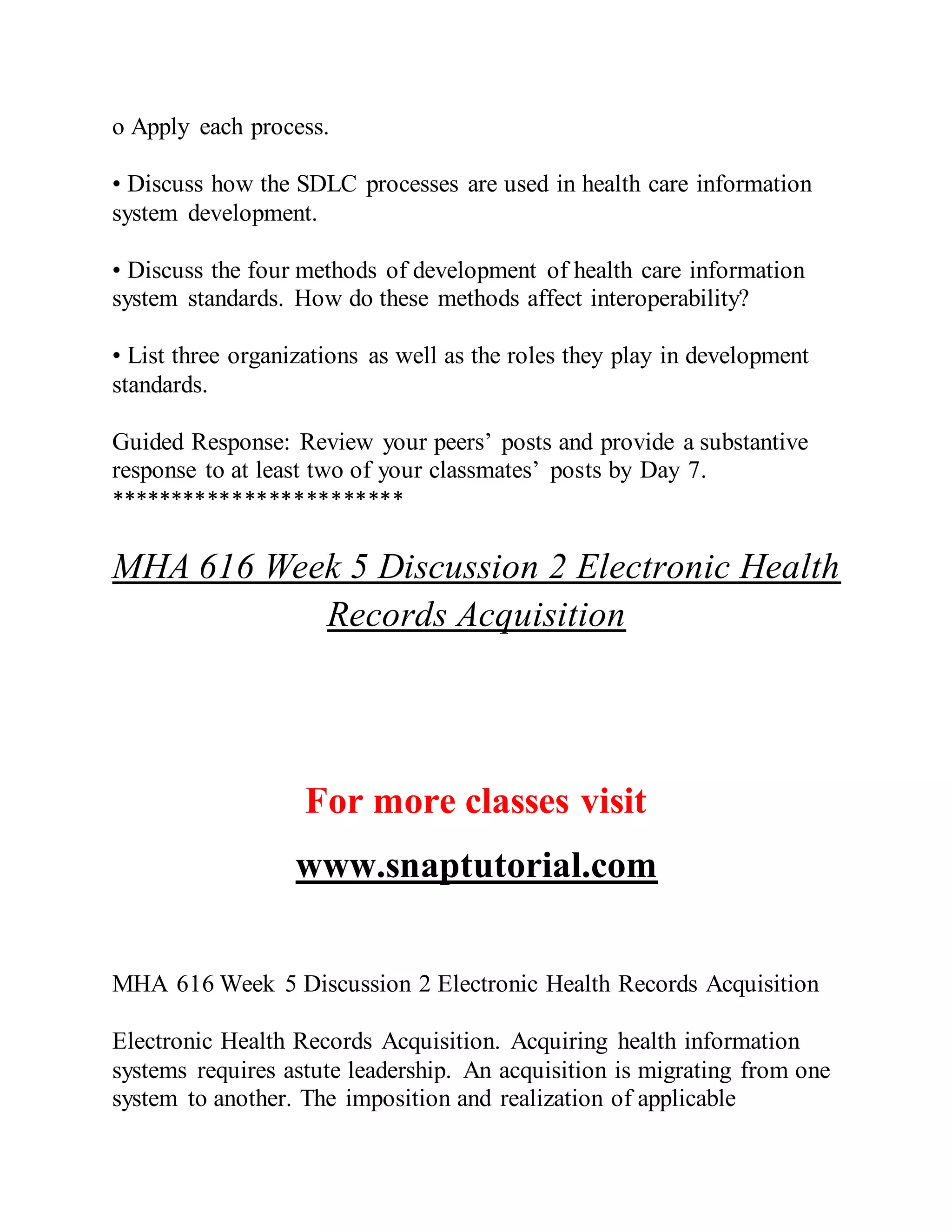 o Apply each process.
• Discuss how the SDLC processes are used in health care information
system development.
• Discuss the four methods of development of health care information
system standards. How do these methods affect interoperability?
• List three organizations as well as the roles they play in development
standards.
Guided Response: Review your peers’ posts and provide a substantive
response to at least two of your classmates’ posts by Day 7.
************************
MHA 616 Week 5 Discussion 2 Electronic Health
Records Acquisition
For more classes visit
www.snaptutorial.com
MHA 616 Week 5 Discussion 2 Electronic Health Records Acquisition
Electronic Health Records Acquisition. Acquiring health information
systems requires astute leadership. An acquisition is migrating from one
system to another. The imposition and realization of applicable
 