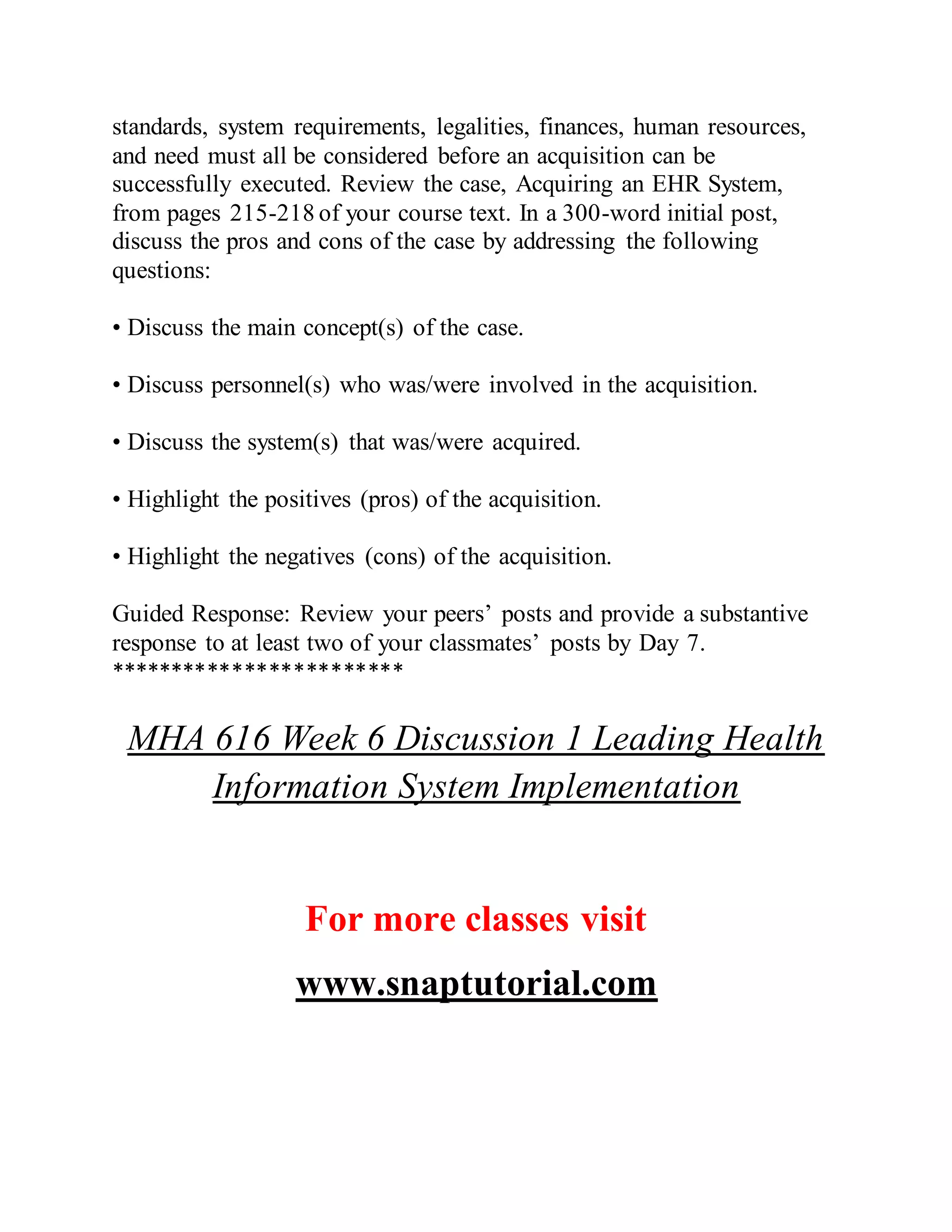standards, system requirements, legalities, finances, human resources,
and need must all be considered before an acquisition can be
successfully executed. Review the case, Acquiring an EHR System,
from pages 215-218 of your course text. In a 300-word initial post,
discuss the pros and cons of the case by addressing the following
questions:
• Discuss the main concept(s) of the case.
• Discuss personnel(s) who was/were involved in the acquisition.
• Discuss the system(s) that was/were acquired.
• Highlight the positives (pros) of the acquisition.
• Highlight the negatives (cons) of the acquisition.
Guided Response: Review your peers’ posts and provide a substantive
response to at least two of your classmates’ posts by Day 7.
************************
MHA 616 Week 6 Discussion 1 Leading Health
Information System Implementation
For more classes visit
www.snaptutorial.com
 