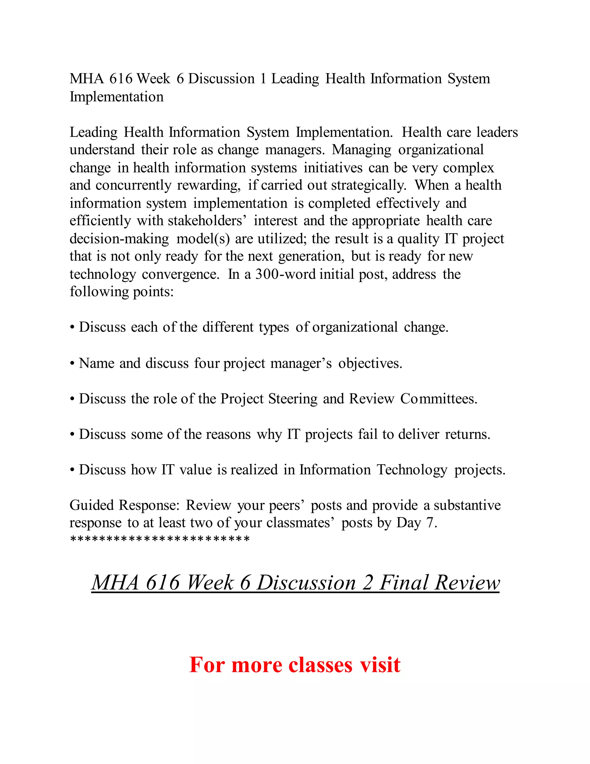 MHA 616 Week 6 Discussion 1 Leading Health Information System
Implementation
Leading Health Information System Implementation. Health care leaders
understand their role as change managers. Managing organizational
change in health information systems initiatives can be very complex
and concurrently rewarding, if carried out strategically. When a health
information system implementation is completed effectively and
efficiently with stakeholders’ interest and the appropriate health care
decision-making model(s) are utilized; the result is a quality IT project
that is not only ready for the next generation, but is ready for new
technology convergence. In a 300-word initial post, address the
following points:
• Discuss each of the different types of organizational change.
• Name and discuss four project manager’s objectives.
• Discuss the role of the Project Steering and Review Committees.
• Discuss some of the reasons why IT projects fail to deliver returns.
• Discuss how IT value is realized in Information Technology projects.
Guided Response: Review your peers’ posts and provide a substantive
response to at least two of your classmates’ posts by Day 7.
************************
MHA 616 Week 6 Discussion 2 Final Review
For more classes visit
 