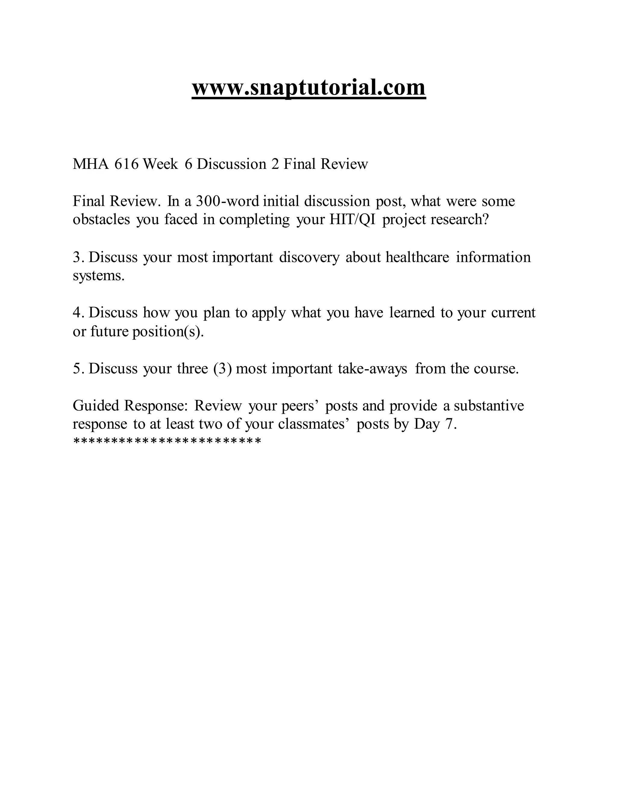 www.snaptutorial.com
MHA 616 Week 6 Discussion 2 Final Review
Final Review. In a 300-word initial discussion post, what were some
obstacles you faced in completing your HIT/QI project research?
3. Discuss your most important discovery about healthcare information
systems.
4. Discuss how you plan to apply what you have learned to your current
or future position(s).
5. Discuss your three (3) most important take-aways from the course.
Guided Response: Review your peers’ posts and provide a substantive
response to at least two of your classmates’ posts by Day 7.
************************
 