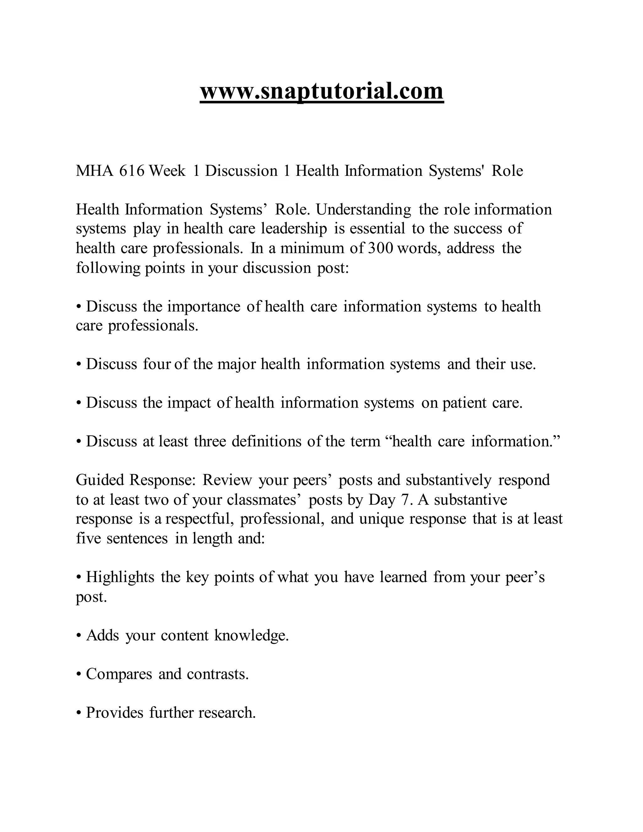 www.snaptutorial.com
MHA 616 Week 1 Discussion 1 Health Information Systems' Role
Health Information Systems’ Role. Understanding the role information
systems play in health care leadership is essential to the success of
health care professionals. In a minimum of 300 words, address the
following points in your discussion post:
• Discuss the importance of health care information systems to health
care professionals.
• Discuss four of the major health information systems and their use.
• Discuss the impact of health information systems on patient care.
• Discuss at least three definitions of the term “health care information.”
Guided Response: Review your peers’ posts and substantively respond
to at least two of your classmates’ posts by Day 7. A substantive
response is a respectful, professional, and unique response that is at least
five sentences in length and:
• Highlights the key points of what you have learned from your peer’s
post.
• Adds your content knowledge.
• Compares and contrasts.
• Provides further research.
 