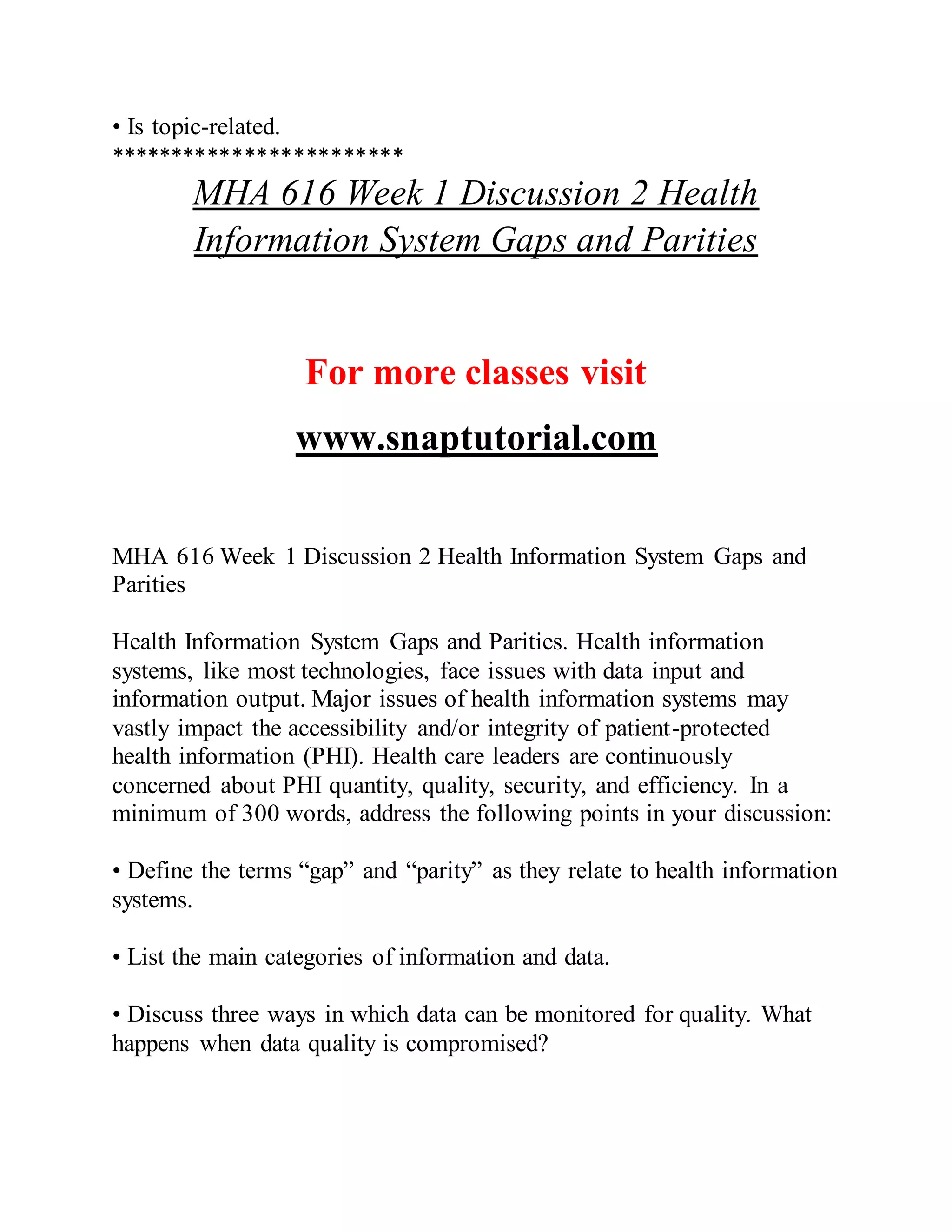 • Is topic-related.
************************
MHA 616 Week 1 Discussion 2 Health
Information System Gaps and Parities
For more classes visit
www.snaptutorial.com
MHA 616 Week 1 Discussion 2 Health Information System Gaps and
Parities
Health Information System Gaps and Parities. Health information
systems, like most technologies, face issues with data input and
information output. Major issues of health information systems may
vastly impact the accessibility and/or integrity of patient-protected
health information (PHI). Health care leaders are continuously
concerned about PHI quantity, quality, security, and efficiency. In a
minimum of 300 words, address the following points in your discussion:
• Define the terms “gap” and “parity” as they relate to health information
systems.
• List the main categories of information and data.
• Discuss three ways in which data can be monitored for quality. What
happens when data quality is compromised?
 