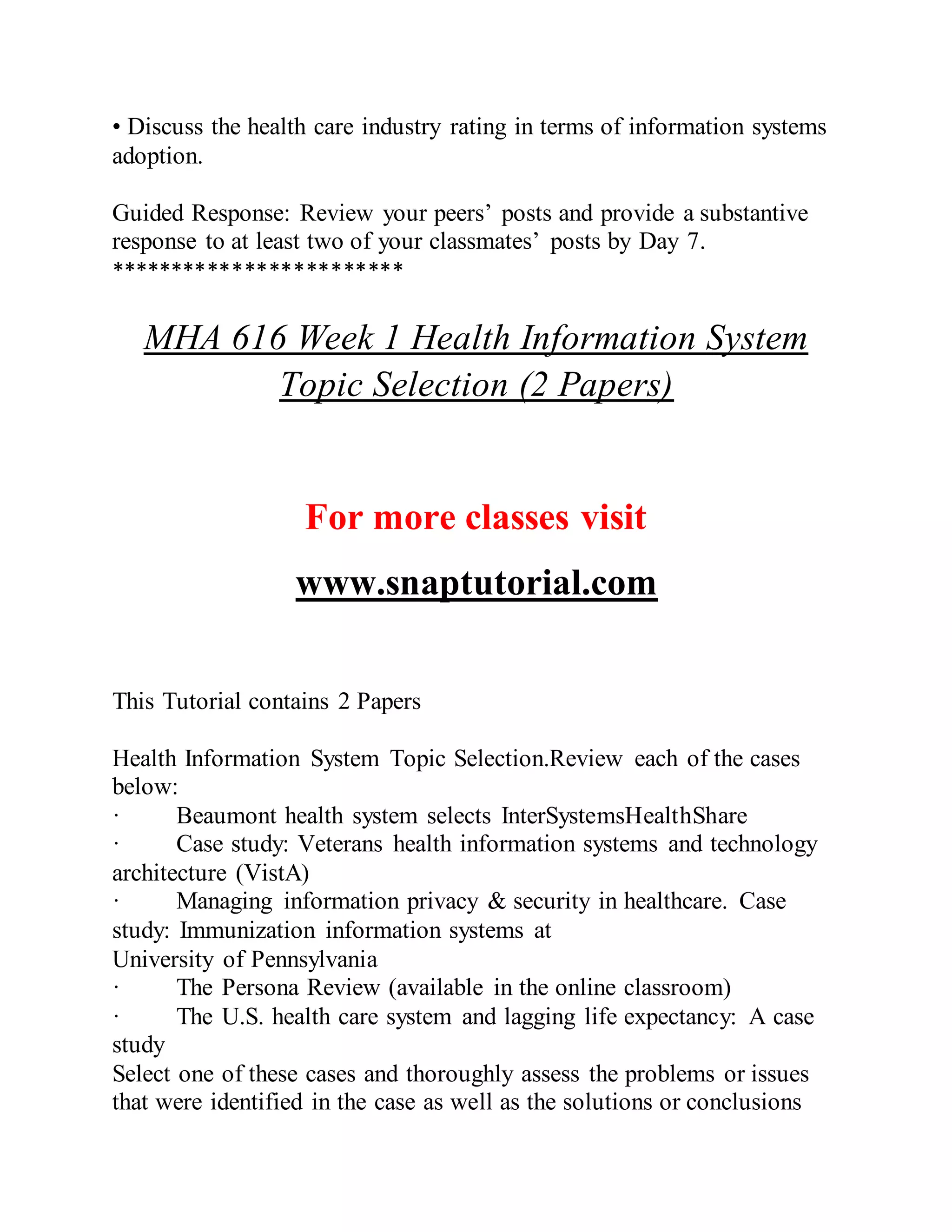• Discuss the health care industry rating in terms of information systems
adoption.
Guided Response: Review your peers’ posts and provide a substantive
response to at least two of your classmates’ posts by Day 7.
************************
MHA 616 Week 1 Health Information System
Topic Selection (2 Papers)
For more classes visit
www.snaptutorial.com
This Tutorial contains 2 Papers
Health Information System Topic Selection.Review each of the cases
below:
· Beaumont health system selects InterSystemsHealthShare
· Case study: Veterans health information systems and technology
architecture (VistA)
· Managing information privacy & security in healthcare. Case
study: Immunization information systems at
University of Pennsylvania
· The Persona Review (available in the online classroom)
· The U.S. health care system and lagging life expectancy: A case
study
Select one of these cases and thoroughly assess the problems or issues
that were identified in the case as well as the solutions or conclusions
 