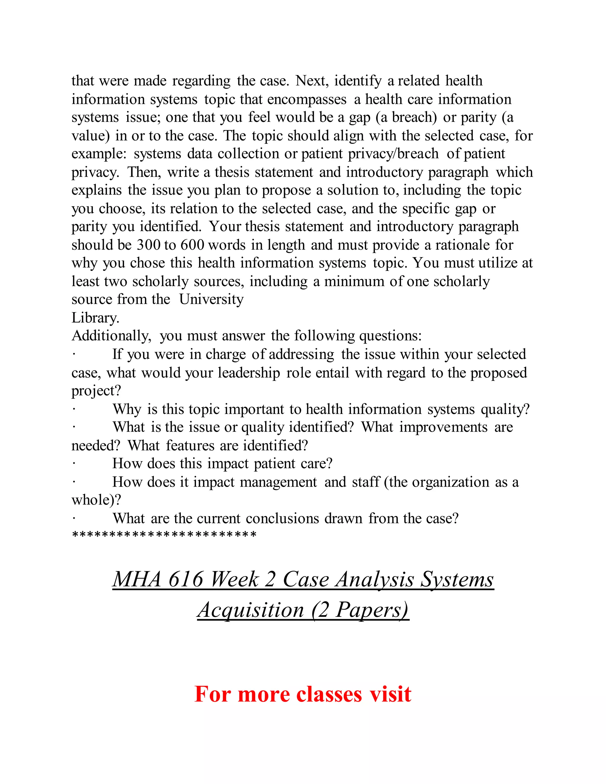 that were made regarding the case. Next, identify a related health
information systems topic that encompasses a health care information
systems issue; one that you feel would be a gap (a breach) or parity (a
value) in or to the case. The topic should align with the selected case, for
example: systems data collection or patient privacy/breach of patient
privacy. Then, write a thesis statement and introductory paragraph which
explains the issue you plan to propose a solution to, including the topic
you choose, its relation to the selected case, and the specific gap or
parity you identified. Your thesis statement and introductory paragraph
should be 300 to 600 words in length and must provide a rationale for
why you chose this health information systems topic. You must utilize at
least two scholarly sources, including a minimum of one scholarly
source from the University
Library.
Additionally, you must answer the following questions:
· If you were in charge of addressing the issue within your selected
case, what would your leadership role entail with regard to the proposed
project?
· Why is this topic important to health information systems quality?
· What is the issue or quality identified? What improvements are
needed? What features are identified?
· How does this impact patient care?
· How does it impact management and staff (the organization as a
whole)?
· What are the current conclusions drawn from the case?
************************
MHA 616 Week 2 Case Analysis Systems
Acquisition (2 Papers)
For more classes visit
 