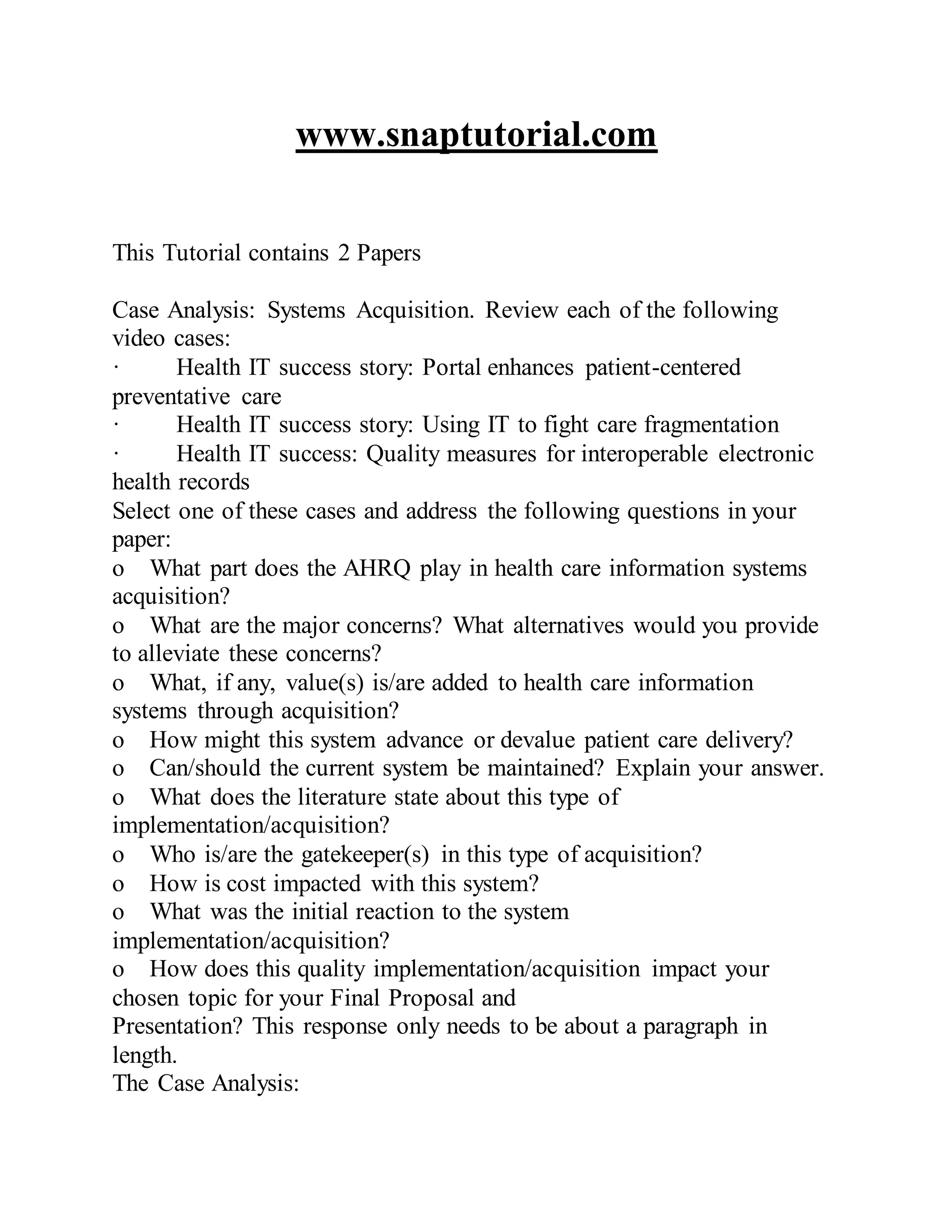 www.snaptutorial.com
This Tutorial contains 2 Papers
Case Analysis: Systems Acquisition. Review each of the following
video cases:
· Health IT success story: Portal enhances patient-centered
preventative care
· Health IT success story: Using IT to fight care fragmentation
· Health IT success: Quality measures for interoperable electronic
health records
Select one of these cases and address the following questions in your
paper:
o What part does the AHRQ play in health care information systems
acquisition?
o What are the major concerns? What alternatives would you provide
to alleviate these concerns?
o What, if any, value(s) is/are added to health care information
systems through acquisition?
o How might this system advance or devalue patient care delivery?
o Can/should the current system be maintained? Explain your answer.
o What does the literature state about this type of
implementation/acquisition?
o Who is/are the gatekeeper(s) in this type of acquisition?
o How is cost impacted with this system?
o What was the initial reaction to the system
implementation/acquisition?
o How does this quality implementation/acquisition impact your
chosen topic for your Final Proposal and
Presentation? This response only needs to be about a paragraph in
length.
The Case Analysis:
 
